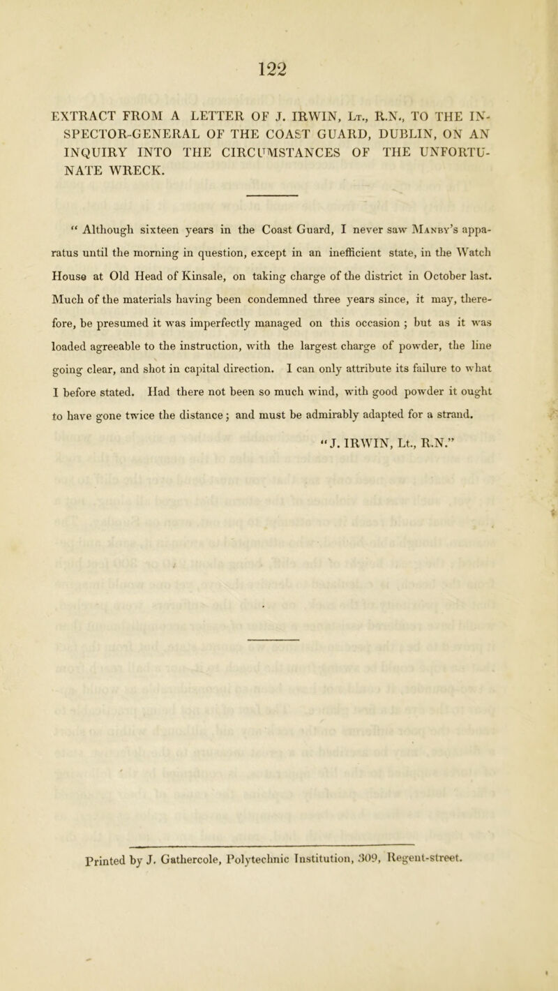 EXTRACT FROM A LETTER OF J. IRWIN, Lt., R.N., TO THE IN- SPECTOR-GENERAL OF THE COAST GUARD, DUBLIN, ON AN INQUIRY INTO THE CIRCUMSTANCES OF THE UNFORTU- NATE WRECK. “ Although sixteen years in the Coast Guard, I never saw Manby’s appa- ratus until the morning in question, except in an inefficient state, in the Watch House at Old Head of Kinsale, on taking charge of the district in October last. Much of the materials having been condemned three years since, it may, there- fore, be presumed it was imperfectly managed on this occasion ; but as it was loaded agreeable to the instruction, with the largest charge of powder, the line going clear, and shot in capital direction. 1 can only attribute its failure to what I before stated. Had there not been so much wind, with good powder it ought to have gone twice the distance; and must be admirably adapted for a strand. “ J. IRWIN, Lt., R.N.” Printed by J. Gathercole, Polytechnic Institution, 309, Regent-street.