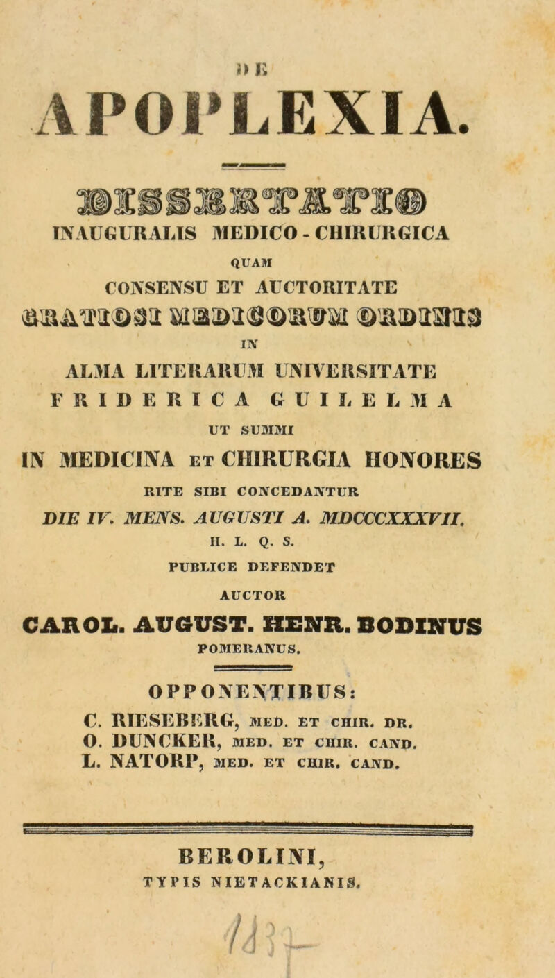 ■L 1P01*LEXIA. IXAUGURALIS MEDICO - CHIRURGICA QUAM CONSENSU ET AUCTORITATE IIV AL3IA LITERARUM UNIVERSITATE F R I D E R I C A G U I L E L AI A UT suMaii IIV MEDICINA ET CHIRURGIA HONORES RITE SIBI CONCEDANTUR DIE IK MENS. AUGUSTI A. MDCCCXXXVII. H. L. Q. S. PUBLICE DEFENDET AUCTOR CAROXi. AUGUST. KENR. SODINUS POMERANUS. OPPONENXIRUS: C. RIESEBERG, med. et chir. dr. O. DUNCKER, MED. ET CHIR. CAND. L. NATORP, MED. ET CHIR, CAND. BEROLINI, TYPIS NIETACKIANIS.