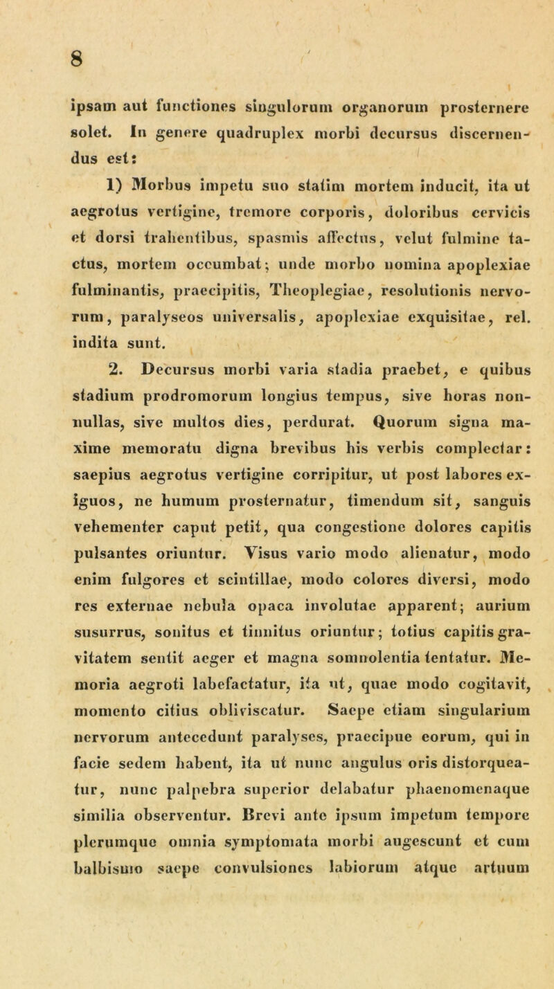 ipsam aut futictiones siugulorum organorum prosternere solet. In genere quadruplex morbi decursus discernen- dus est: 1) Morbus impetu suo statim mortem inducit, ita ut aegrotus vertigine, tremore corporis, doloribus cervicis et dorsi trahentibus, spasmis alTectus, velut fulmine ta- ctus, mortem occumbat ; unde morbo nomina apoplexiae fulminantis, praecipitis, Theoplegiae, resolutionis nervo- rum, paralyseos universalis, apoplexiae exquisitae, rei. indita sunt. 2. Decursus morbi varia stadia praebet, e quibus stadium prodromorum longius tempus, sive horas non- nullas, sive multos dies, perdurat. Quorum signa ma- xime memoratu digna brevibus his verbis complectar: saepius aegrotus vertigine corripitur, ut post labores ex- iguos, ne humum prosternatur, timendum sit, sanguis vehementer caput petit, qua congestione dolores capitis pulsantes oriuntur. Yisus vario modo alienatur, modo enim fulgores et scintillae, modo colores diversi, modo res externae nebula opaca involutae apparent; aurium susurrus, sonitus et tinnitus oriuntur; totius capitis gra- vitatem sentit aeger et magna somnolentia tentatur. Me- moria aegroti labefactatur, ita ut, quae modo cogitavit, , momento citius obliviscatur. Saepe etiam singularium nervorum antecedunt paralyses, praecipue eorum, qui in facie sedem habent, ita ut nunc angulus oris distorquea- tur, nunc palpebra superior delabatur phaenomenaque similia observentur. Brevi ante ipsum impetum tempore plerumque omnia symptomata morbi augescunt et cum balbisuio saepe convulsiones labiorum atque artuum