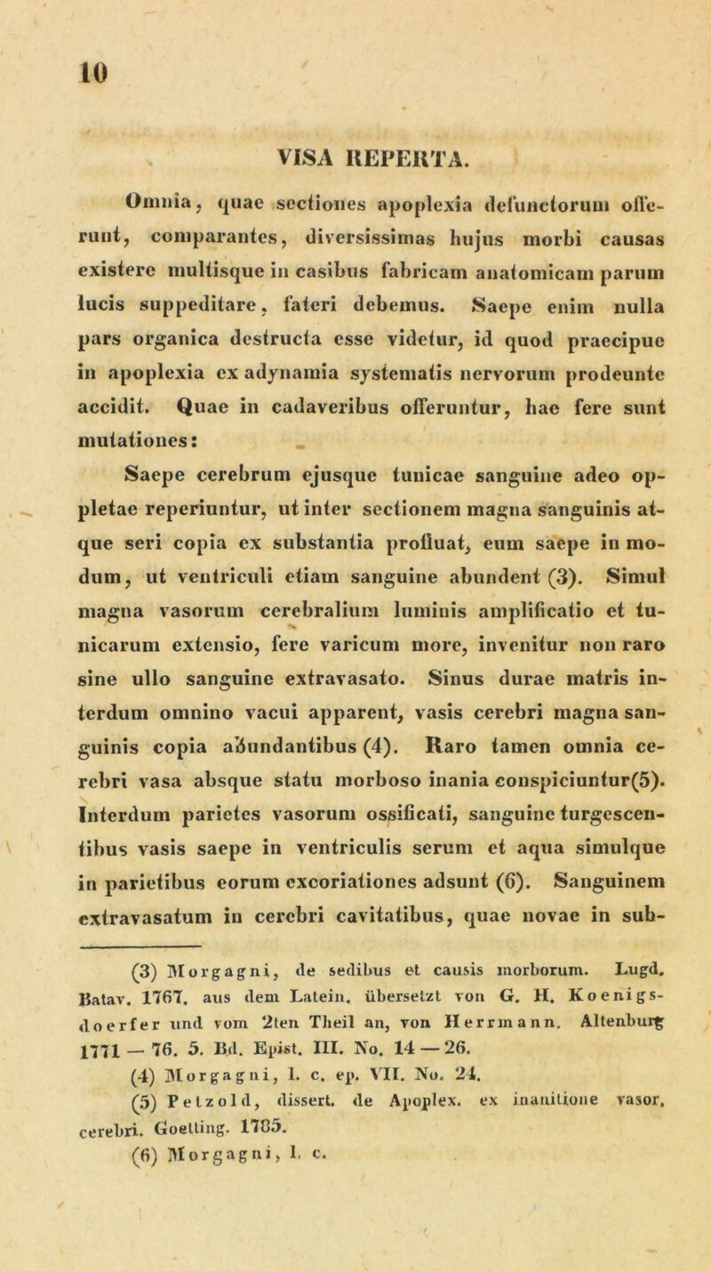 VISA REPEUTA. Omnia, quae sectiones apoplexia defuiictorum olle- ruiit, comparantes, diversissimas hujus morbi causas existere inultisque in casibus fabricam anatomicam parum lucis suppeditare, fateri debemus. Saepe enim nulla pars organica destructa esse videtur, id quod praecipue in apoplexia ex adynamia systematis nervorum prodeunte accidit. Quae in cadaveribus offeruntur, hac fere sunt mutationes: Saepe cerebrum ejusque tunicae sanguine adeo op- pletae reperiuntur, ut inter sectionem magna sanguinis at- que seri copia ex substantia profluat, eum saepe in mo- dum, ut ventriculi etiam sanguine abundent (3). Simul magna vasorum cerebralium luminis amplificatio et tu- nicarum extensio, fere varicum more, invenitur non raro sine ullo sanguine extravasato. Sinus durae matris in- terdum omnino vacui apparent, vasis cerebri magna san- guinis copia abundantibus (4). Raro tamen omnia ce- rebri vasa absque statu morboso inania conspiciuntur(5). Interdum parietes vasorum ossificati, sanguine turgescen- tibus vasis saepe in ventriculis serum et aqua simulque in parietibus eorum cxcoriationes adsunt (6). Sanguinem extravasatum in cerebri cavitatibus, quae novae in sub- (3) lUorgagni, de sedibus et causis morboium. Lugd. Batav. 1767. aus dem Latein. iiberselzl vori G. H. Koenigs- doerfer und vom 2teii Theil an, von Herrinann, Altenbur^ 1771 — 76. 5. Bd. Epist. III. No. 14 — 26. (4) JMorgagiii, 1. c. ep. VII. No. 24. (5) Petzold, disseri, de Apoplex. ex inaiiilione vasor, cerebri. Goelling. 17C.'i. (6) Morgagni, I, c.