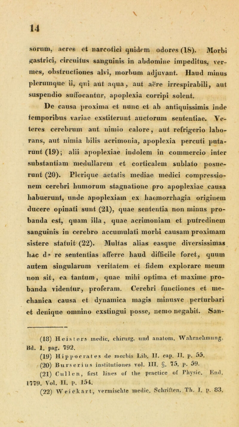 \ sornni, aeros et narcotici quidem odoros (18). Morbi i^astrici, circuitus sanguinis in abdomine impeditus, ver- mes, obstructiones alvi, morbum adjuvant. Haud minus plerumque ii, qni aut aqua, aut ailre irrespirabili, aut suspendio suflocantur, apoplexia corripi solent. De causa proxima et nunc et ab antiquissimis inde temporibus variae exstiterunt auctorum sententiae. Ve- teres cerebrum aut, nimio calore, aut refrig-crio labo- rans, aut nimia bilis acrimonia, apoplexia percuti puta- runt (19); alii apoplexiae indolem in commercio inter substantiam medullarem et corticalem sublato posue- runt (20). Plerique aetatis mediae medici compressio- nem cerebri humorum stagnationc pro apoplexiae causa / habuerunt, unde apoplexiam ex haemorrhagia originem ducere opinati sunt (21), quae sententia non minus pro- banda est, quam illa, quae acrimoniam et putredinem sanguinis in cerebro accumulati morbi causam proximam sistere statuit' (22). Multas alias easque diversissimas hac d» re sententias afferre haud difficile foret, quum autem singularum veritatem et fidem explorare meum non sit, ea tantum, quae mihi optima et maxime pro- banda videntur) proferam. Cerebri functiones et me- chanica causa et dynamica magis minusvc perturbari et denique omnino exstingui posse, nemo negabit. San- (18) Heisters inedic. chirurg. und anatoni. Wahrneliumng. 8(1. 1. pag. 792. (19) Hip]‘orrales de inorhis Lih. IF. cap. II. p. .75. (20) Biirseriiis insliliilioiies rol. III. §. 7.5. j». 59. (21) Culi en, First lines of llie piaclice of Pliysic. End. 1779. Vol. II. l>. 154. (22) Weiclcart, verinisclile medio. Schriflen. Tli. I. p. 83,