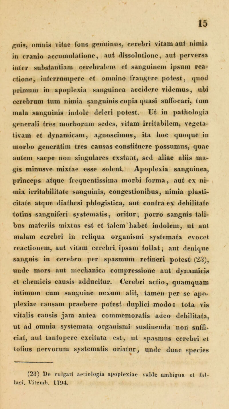 ^uis, omnis vi<ac fons genuinus, cerebri vitam aut nimia in cranio acciiiniilationo, aut (lissolntionc, aut perversa inter substantiam cerebralem et sanguinem ipsum rea- ctione, interrumpere et omnino frangere potest, quod primuni in apoplexia sanguim^a accidere videmus, ubi cerebrum tum nimia sanguinis copia quasi suffocari, tum mala sanguinis indole deleri potest. Ut in pathologia generali tres anorborum sedes, vitam irritabilem, vegeta- tivam et djnamicam, agnoscimus, ita iioc quoque in tnorbo generatim tres causas constituere possumus, quae autem saepe non singulares exstant, sed aliae aliis ma- gis rainusve mixtae esse solent. Apoplexia sanguinea, princeps atque frequentissima morbi forma, aut ex ni- mia irritabilitate sanguinis, congestionibus, nimia plasti- citate atque diathesi phlogistica, aut contra ex debilitate totius sanguiferi systematis, oritur; porro sanguis tali- bus materiis mixtus est et talem‘habet indolem, ut aut malam cerebri in reliqua organismi systemata evocet reactionem, aut vitam cerebri, ipsam tollat; aut denique sanguis in cerebro per spasmum retineri potest (23), unde mors aut mechanica compressione aut dynamicis et chemicis causis adducitur. Cerebri actio, quamquam intimum cum sanguine nexum alit, tamen per se apo- plexiae causam praebere potest duplici modo: tota vis vitalis causis jam antea commemoratis adeo debilitata, ut ad omnia systemata organismi sustinenda non suffi- ciat, aut tantopere excitata est, ut spasmus cerebri et totius nervorum .systematis oriatur, unde duae species (23) De vulgari aetiologia apoplexiae valde ambigua et fal- laci. Vilemb, 1794.