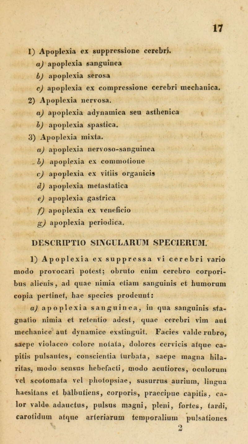 1) Apoplexia ex suppressione cerebri. aj apoplexia sanguinea bj apoplexia serosa cj apoplexia ex compressione cerebri mechanica. 2) Apoplexia nervosa. , aJ apoplexia adynamica seu asthenica bj apoplexia spastica. 3) Apoplexia mixta. ^ aJ apoplexia nervoso-sanguinca , bJ apoplexia ex commolione cJ apoplexia ex vitiis organicis ^ d) apoplexia metastatica e) apoplexia gastrica f) apoplexia ex veneficio apoplexia periodica. DESCRIPTIO SINGULARUM SPECIERUM. 1) Apoplexia ex suppressa vi cerebri vario modo provocari potest; obruto enim cerebro corpori- bus alienis, ad quae nimia etiam sanguinis et humorum copia pertinet, hae species prodeunt: a) apoplexia sanguinea, in qua sanguinis sta- gnatio nimia et retentio adest, quae cerebri vim aut mechanice aut dynamice exstinguit. Facies valde rubro, saepe violaceo colore notata, dolores cervicis atque ca- pitis pulsantes, conscientia turbata, saepe magna hila- ritas, modo sensus hebefacti, modo acutiores, oculorum vel scotomata vel photopsiae, susurrus aurium, lingua haesitans et balbutiens, corporis^, praecipue capitis, ca- lor valde adauctus, pulsus magni, pleni, fortes, tardi, carotidum atque arteriarum temporalium pulsationes o