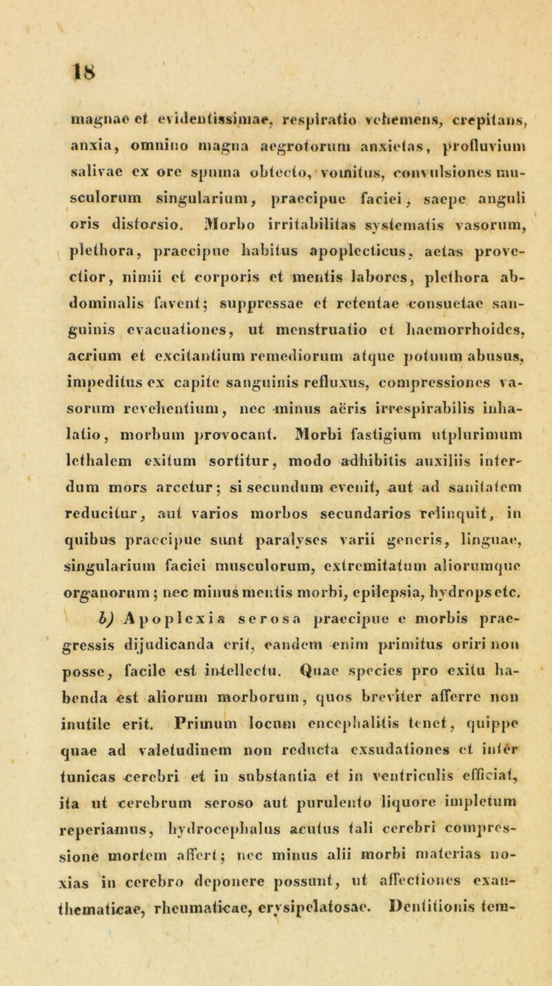 mai^Mac et evi«leu(issiiiine. respiratio voheinens, crepitans, anxia, omnino magna aegrotorum anxietas, profluvium salivae ex ore spuma obtecto, vomitus, convulsiones mu- sculorum singularium, praecipue faciei, saepe anguli oris distorsio. Morbo irritabilitas systematis vasorum, \ plethora, praecipue habitus apoplccticus, aetas prove- ctior, nimii ct corporis et mentis labores, plethora ab- dominalis favent; suppressae et retentae consuetae san- guinis evacuationes, ut menstruatio et haemorrhoides, acrium et excitantium remediorum atque jiotuum abusus, impeditus ex capite sanguinis refluxus, compressiones va- sorum revehentium, nec minus aeris irrespirabilis inha- latio, morbum provocant. Morbi fastigium utplurimum lethalcm exitum sortitur, modo adhibitis auxiliis inter- dum mors arcetur; si secundum evenit, aut ad sanitatem reducitur, aut varios morbos secundarios relinquit, in quibus praecipue sunt paralyses varii generis, linguae, singularium faciei musculorum, extremitatum aliorumque organorum ; nec minus mentis morbi, epilepsia, hydrops etc. h) Apoplexia serosa praecipue e morbis prae- gressis dijudicanda erit, eandem enirn primitus oriri noii posse, facile est iniellcctii. Quae species pro exitu ha- benda est aliorum morborum, quos breviter afferre non inutile erit. Primum locum encephalitis tenet, quippe quae ad valetudinem non reducta exsudationes et intdr tunicas eerebri ei in substantia et in ventriculis efficiat, ita ut cerebrum seroso aut purulento liquore impletum reperiamus, hydrocephalus acutus tali cerebri comj>res- sionc mortem affert; nec minus alii morbi materias no- xias in cerebro deponere possunt, nt affectiones exan- thematicae, rlieiimaficac, crysipelatosae. Dentitionis tera-