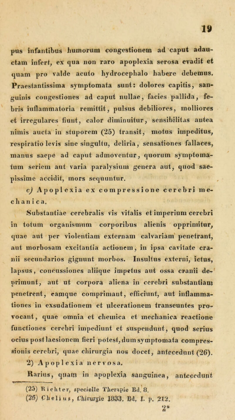 pus infantibus huuiorum <;ongcstiouem ad 'caput adau- ctam infert, ex qua non raro apoplexia serosa evadit et I quam pro valde acuto hydrocephalo habere debemus. Praestantissima symptomata sunt: dolores capitis, san- guinis congestiones ad caput nullae, facies pallida, fe- bris inflammatoria remittit, pulsus debiliores, molliores et irregulares fiunt, calor diminuitur, scnsibilitas autea nimis aucta in stuporem (25) transit, motus impeditus, respiratio levis sine singultu, deliria, sensationes fallaces, manus saepe ad caput admoventur, quorum symptoma- tum seriem aut varia paralysium genera aut, quod sae- pissime accidit, mors sequuntur. cj Apoplexia ex compressione cerebri me- chanica. Substantiae cerebralis vis vitalis et imperium cerebri in totum organismum corporibus alienis opprimitur, quae aut per violentiam externam calvariam' penetrant, aut morbosam excitantia actionem, in ipsa cavitate cra- nii secundarios gignunt morbos. Insultus externi, ictus, lapsus, concussiones aliique impetus aut ossa cranii de-' primunt, aut ut corpora aliena in cerebri substantiam penetrent, capique comprimant, efficiunt, aut inflamma- tiones in exsudationem et ulcerationem transeuntes pro- vocant, quae omnia et chemica et mechanica reactione functiones cerebri impediunt et suspendunt, quod serius ocius post laesionem fieri potest, dum symptomata compres- sionis cerebri, quae chirurgia nos docet, antecedunt (26). 2) A p o [) 1 e X i a nervosa. Rarius, quam in apoplexia sanguinea, antecedunt (25) Riohter, epecielle Therapie Bd.'o. (26) CJieli us, Chinugie Xd33. Cd, h p. 212. o* «I