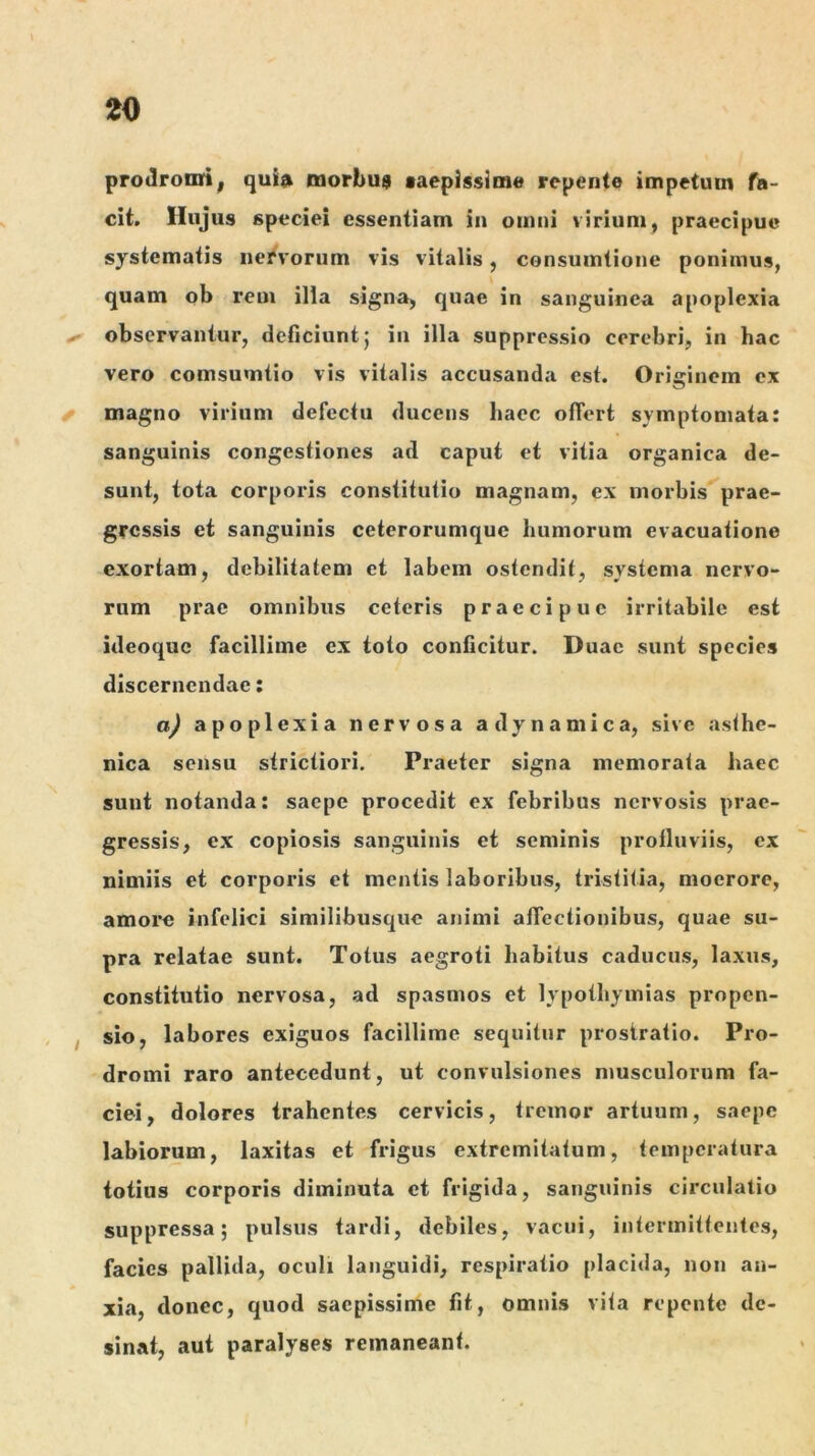 prodromiI qui» morbus taepissime repente impetum fa- cit. Hujus speciei essentiam in omni virium, praecipue systematis nervorum vis vitalis, consumlione ponimus, quam ob .rem illa signa, quae in sanguinea apoplexia observantur, deficiunt j in illa suppressio cerebri, in hac vero comsumtio vis vitalis accusanda est. Originem ex ✓ magno virium defectu ducens haec ofiert symptomata: sanguinis congestiones ad caput et vitia organica de- sunt, tota corporis constitutio magnam, ex morbis prae- gressis et sanguinis ceterorumque humorum evacuatione exortam, debilitatem et labem ostendit, systema nervo- rum prae omnibus ceteris praecipue irritabile est ideoque facillime ex toto conficitur. Duae sunt species discernendae: aj apoplexia nervosa adynamica, sive asthe- nica sensu strictiori. Praeter signa memorata haec sunt notanda: saepe procedit ex febribus nervosis prae- gressis, ex copiosis sanguinis et seminis profluviis, ex nimiis et corporis et mentis laboribus, tristitia, moerore, amore infelici similibusque animi affectionibus, quae su- pra relatae sunt. Totus aegroti habitus caducus, laxus, constitutio nervosa, ad spasmos et lypothyinias propen- . I sio, labores exiguos facillime sequitur prostratio. Pro- dromi raro antecedunt, ut convulsiones musculorum fa- ciei, dolores trahentes cervicis, tremor artuum, saepe labiorum, laxitas et frigus extremitatum, temperatura totius corporis diminuta et frigida, sanguinis circulatio suppressa; pulsus tardi, debiles, vacui, intermittentes, facies pallida, ocuh languidi, respiratio placida, non an- xia, donec, quod saepissime fit, omnis vita repente de- sinat, aut paralyses remaneant.