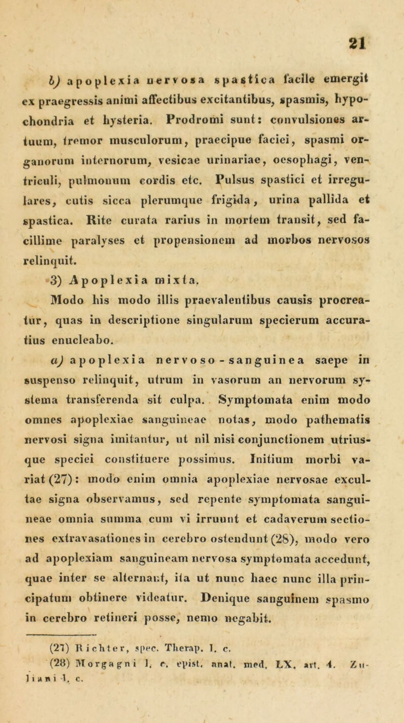 21 bj apoplexia uervosa spastica laclle emergit ex praegressis animi affectibus excitantibus, spasmis, hypo- chondria et hysteria. Prodromi sunt: convulsiones ar- tuum, tremor musculorum, praecipue faciei, spasmi or- ganorum internorum, vesicae urinariae, oesophagi, ven- triculi, pulmonum cordis etc. Pulsus spastici et irregu- lares, cutis sicca plerumque frigida, urina pallida et spastica. Rite curata rarius in mortem transit, sed fa- cillime paralyses et propensionem ad morbos nervosos relinquit. 3) Apoplexia mixta. Modo his modo illis praevalentibus causis procrea- tur, quas in descriptione singularum specierum accura- tius enucleabo. «^apoplexia n er v o s o - s an gui n e a saepe in suspenso relinquit, utrum in vasorum an nervorum sy- stema transferenda sit culpa.. Symptomata enim modo omnes apoplexiae sanguineae notas, modo pathematis nervosi signa imitantur, ut nil nisi conjunctionem utrius- que speciei constituere possimus. Initium morbi va- riat (27): modo enim omnia apoplexiae nervosae excul- tae signa observamus, sed repente symptomata sangui- neae omnia summa cum vi irruunt et cadaverum sectio- nes extravasationes in cerebro ostendunt (28), modo vero ad apoplexiam sanguineam nervosa symptomata accedunt, quae inter se alternant, ita ut nunc haec nunc illa prin- cipatum obtinere videatur. Denique sanguinem spasmo in cerebro retineri posse, nemo negabit. (27) Ilichter, 5i>(*c. Tlierap. 1. c. (28) Morgapni r. episl. nnal. med. LX. art. 4. Zu- 11 a n i 7, c. i