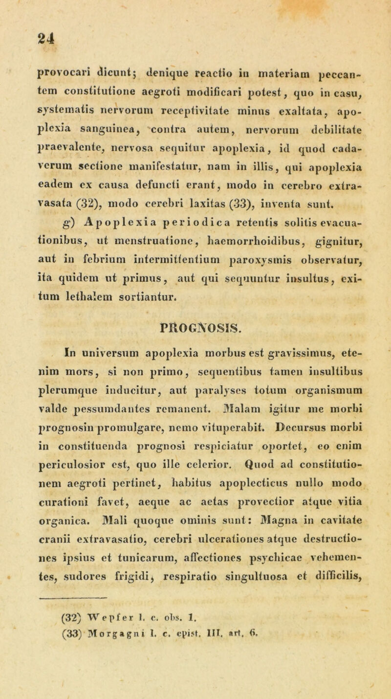 provocari dicunt; denique reactio iti materiam peccan- tem constitutione aegroti modificari potest, quo in casu, systematis nervorum receptivitate minus exaltata, apo- plexia sanguinea, 'contra autem, nervorum debilitate praevalente, nervosa sequitur apoplexia, id quod cada- verum sectione manifestatur, nam in illis, qui apoplexia eadem ex causa defuncti erant, modo in cerebro extra- vasata (32), modo cerebri laxitas (33), inventa sunt. g) Apoplexia periodica retentis solitis evacua- tionibus, ut menstruatione, haemorrhoidibus, gignitur, aut in febrium intermittentium paroxysmis observatur, ita quidem ut primus, aut qui sequuntur insultus, exi- tum lethalcm sortiantur. PROGNOSIS. In universum apoplexia morbus est gravissimus, ete- nim mors, si non primo, sequentibus tamen insultibus plerumque inducitur, aut paralyses totum organismum valde pessuindantes remanent. Malam igitur me morbi prognosin promulgare, nemo vituperabit. Decursus morbi in constituenda prognosi respiciatur oportet, eo enim periculosior est, quo ille celerior. Quod ad constitutio- nem aegroti pertinet, habitus apoplecticus nullo modo curationi favet, aeque ac actas provectior atque vitia organica. Mali quoque ominis sunt; Magna in cavitate cranii extravasatio, cerebri ulcerationes atque destructio- nes ipsius et tunicarum, affectiones psychicae vehemen- tes, sudores frigidi^ respiratio singultuosa et difficilis, (32) Wepfer 1. c. oT)s. 1. (33) Morgagni 1. c. cpijt. III, art. (i.