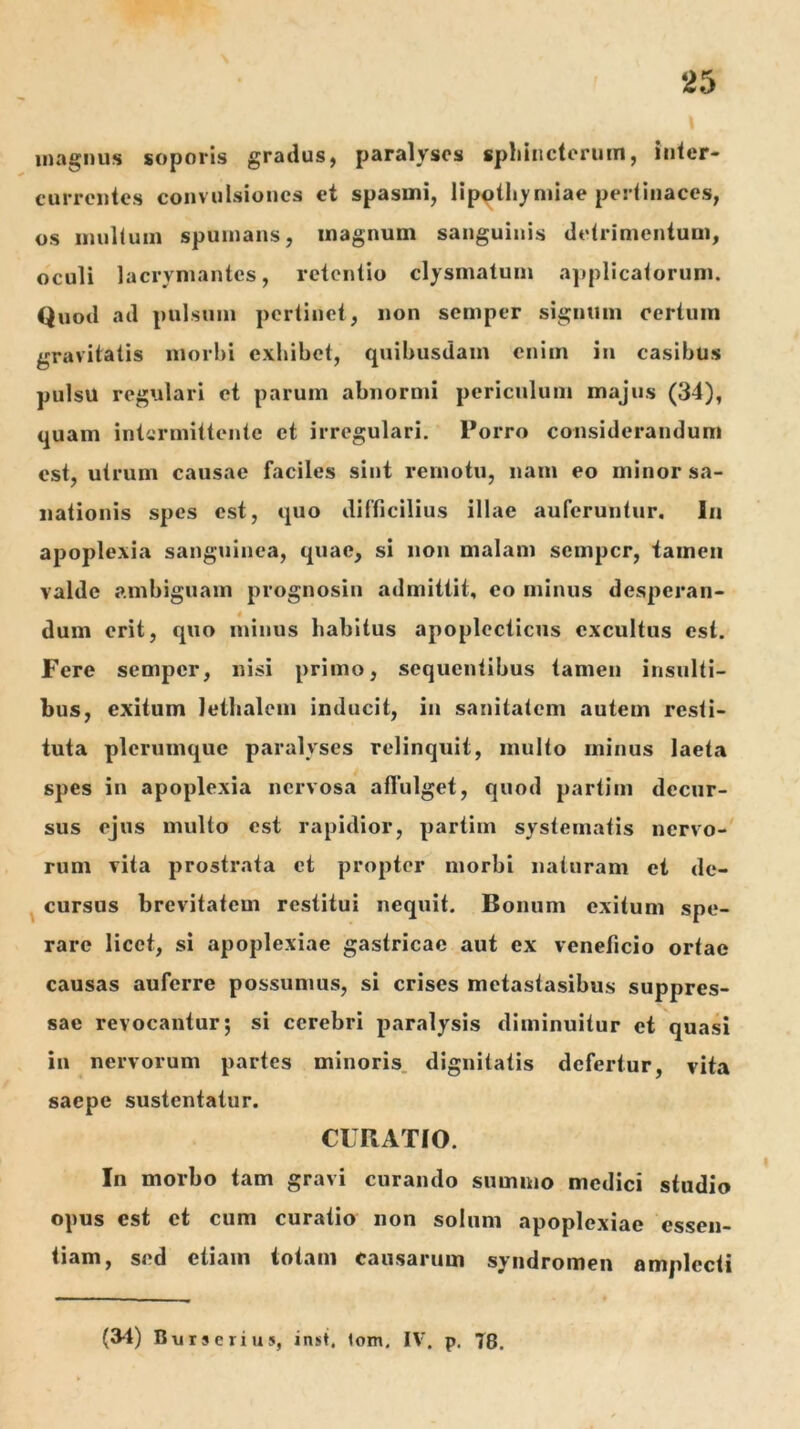 magnus soporis gradus, paralyses sphincterum, inter- currentes convulsiones et spasmi, lip^tliymiae pertinaces, os mullum spumans, magnum sanguinis detrimentum, oculi lacrymantes, retentio clysmalum a])pIicatorum. Quod ad pulsum pertinet, non semper signum certum gravitatis morbi exhibet, quibusdam enim in casibus pulsu regulari et parum abnormi periculum majus (34), quam intermittente et irregulari. Porro considerandum est, utrum causae faciles sint remotu, nam eo minor sa- nationis spes est, quo difficilius illae auferuntur. In apoplexia sanguinea, quae, si non malam semper, tamen valde ambiguam prognosin admittit, eo minus desperan- dum erit, quo minus habitus apoplecticus excultus est. Fere semper, nisi primo, sequentibus tamen insulti- bus, exitum lethalcm inducit, in sanitatem autem resti- tuta plerumque paralyses relinquit, multo minus laeta spes in apoplexia nervosa aflulget, quod partim decur- sus ejus multo est rapidior, partim systematis nervo- rum vita prostrata et propter morbi naturam et dc- ^ cursus brevitatem restitui nequit. Bonum exitum spe- rare licet, si apoplexiae gastricae aut ex veneficio ortae causas auferre possumus, si crises metastasibus suppres- sae revocantur 5 si cerebri paralysis diminuitur et quasi in nervorum partes minoris, dignitatis defertur, vita saepe sustentatur. CURATIO. In morbo tam gravi curando summo medici studio opus est ct cum curatio non solum apoplexiae essen- tiam, sed etiam totam causarum syiidromen amplecti (3-t) Burserius, inst, tom. IV. p. T8.