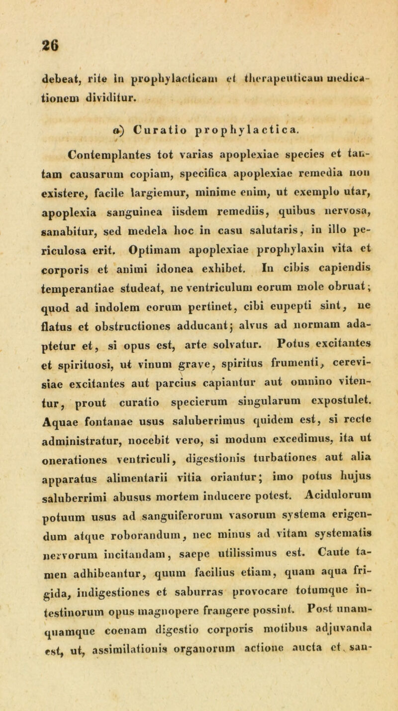 debeat, rite In propb)'laeticam et therapeuticam uiedica- tioncoi dividitur. a) Curatio prophylactica. Contemplantes tot varias apoplexiae species et tan- tam causarum copiam, specifica apoplexiae remedia noii existere, facile largiemur, minime enim, ut exemplo utar, apoplexia sanguinea iisdem remediis, quibus nervosa, sanabitur, sed medela hoc in casu salutaris, in illo pe- riculosa erit. Optimam apoplexiae prophylaxin vita et corporis et animi idonea exhibet. In cibis capiendis temperantiae studeat, ne ventriculum eorum mole obruat; quod ad indolem eorum pertinet, cibi eupepti sint, ne flatus et obstructiones adducant} alvus ad normam ada- ptetur et, si opus est, arte solvatur. Potus excitantes et spirituosi, ut vinum grave, spiritus frumenti, cerevi- siae excitantes aut parcius capiantur aut omnino viten- tur, prout curatio specierum singularum expostulet. Aquae fontanae usus saluberrimus quidem est, si recte administratur, nocebit vero, si modum excedimus, ita ut onerationes ventriculi, digestionis turbationes aut alia apparatus alimentarii vitia oriantur; imo potus hujus saluberrimi abusus mortem inducere potest. Acidulorum potuum usus ad sanguiferoruin vasorum systema erigen- dum atque roborandum, nec minus ad vitam systematis nervorum incitandam, saepe utilissimus est. Caule ta- men adhibeantur, quum facilius etiam, quam aqua fri- gida, indigestiones et saburras provocare totumque in- testinorum opus magnopere frangere possint. Post unam- quamque coenam digestio corporis motibus adjuvanda est, ut, assimilationis organorum actione aucta et, sau-