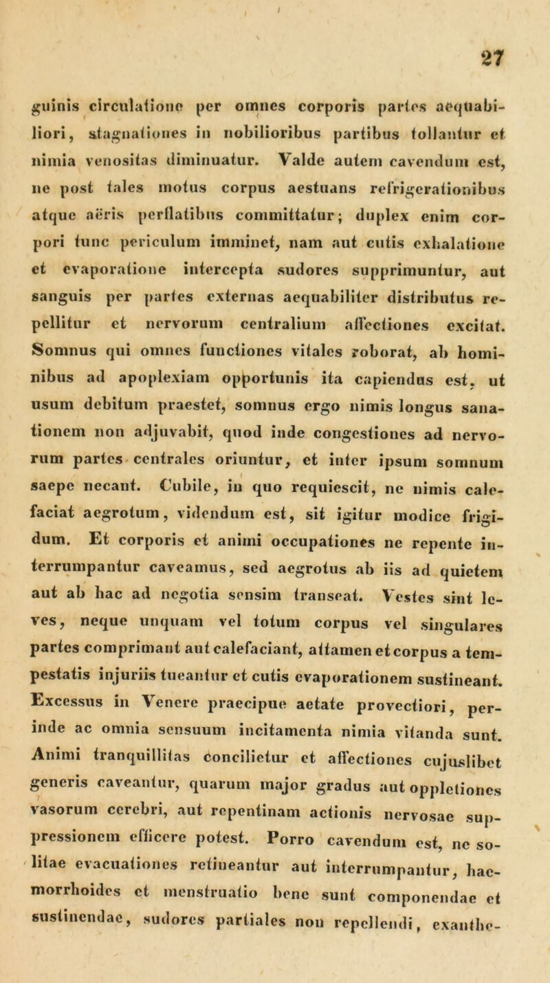 / 27 quinis circulaiionc* per omnes corporis paries aequabi- liori, staguaiiones in nobilioribus partibus tollantur et nimia venositas diminuatur. Valde autem cavendum est, ne post tales motus corpus aestuans relri^erationibus atque aeris perflatibus committatur; duplex enim cor- pori tunc periculum imminet, nam aut cutis cxlialatione et evaporatione intercepta sudores supprimuntur, aut sanguis per partes externas aequabiliter distributus re- pellitur et nervorum centralium ailectiones excitat. Somnus qui omnes functiones vitales roborat, ab homi- nibus ad apoplexiam opportunis ita capiendas est, ut usum debitum praestet, somnus ergo nimis longus sana- tionem non adjuvabit, quod inde congestiones ad nervo- rum partes-centrales oriuntur, et inter ipsum somnum saepe necant. Cubile, in quo requiescit, ne nimis cale- faciat aegrotum, videndum est, sit igitur modice frigi- dum. Et corporis ct animi occupationes ne repente in- terrumpantur caveamus, sed aegrotus ab iis ad quietem aut ab hac ad negotia sensim transeat. Vestes sint le- ves, neque unquam vel totum corpus vel singulares partes comprimant aut calefaciant, attamen et corpus a tem- pestatis injuriis tueantur ct cutis evaporationem sustineant. Excessus in Venere praecipue aetate provectiori, per- inde ac omnia sensuum incitamenta nimia vitanda sunt. Animi tranquillilas concilietur ct atTcctiones cujuslibot generis caveantur, quarum major gradus aut opplctioncs vasorum cerebri, aut repentinam actionis nervosae sup- pressionem efficere potest. Porro cavendum est, ne so- litae evacuationes retineantur aut interrumpantur, hae- morrhoides et menstruatio bene sunt componendae et sustinendae, sudores partiales non repellendi, exanthe-