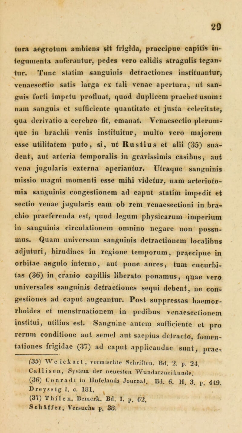 tura aegrotum ambiens sit frigida, praecipuo capitis in- tegumenta aulerantur, pedes vero calidis stragulis tegan- tur. Tunc statim sanguinis detractiones instituantur, venaesedio satis larga ex tali venae apertura, ut san- guis forti impetu protluat, quod duplicem praebet usum: nam sanguis et sufficiente quantitate et justa celeritate, qua derivatio a cerebro fit, emanat. Venaesectio plerum- que in brachii venis instituitur, multo vero majorem esse utilitatem puto, si, ut Rustius et alii (35) sua- dent, aut arteria temporalis in gravissimis casibus, aut vena jugularis externa aperiantur. Utraque sanguinis missio magni momenti esse mihi videtur, nam arterioto- / mia sanguinis congestionem ad caput statim impedit et sectio venae jugularis eam ob reni venaesectioni in bra- chio praeferenda est, quod legum physicarum imperium in sanguinis circulationem omnino negare non possu- mus. Quam universam sanguinis detractionem localibus adjuturi, hirudines in regione temporum, praecipue in orbitae angulo interno, aut pone aures, tum cucurbi- tas (36) in cranio capillis liberato ponamus, quae vero universales sanguinis detractiones sequi debent, ne con- gestiones ad caput augeantur. Post suppressas haemor- rhoides et menstruationem in pedibus venaesectionem institui, utilius est. SangUine autem sufficiente et pro rerum conditione aut semel aut saepius detracto, fomen- tationes frigidae (37) ad caput applicandae sunt, prac- (35) Weickarl, vermischle SclirifUMi. Rcl. 2. p. 2t, Calli Si en, System der neuesten Wundarzneikunde. (36) Conradi in Hufelands JournaJ. Ud. 6. H, 3. p, 449. Dreyssiff 1. c. 181, ^ (37) Thilen. liemerk. Bd. I. p, 62. Schaffer, Versucha p, 38.