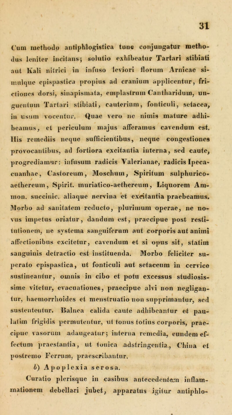 Cum methodo antlphlogistica tunc conjungatur metho- dus leniter Incitans; solutio exhibeatur Tartari siibiati aut Kali nitrici in infuso leviori florum Amicae si- niulque cpispastica propius ad cranium applicentur, fri- ctiones dorsi, siuapismata, emplastrum Cantharidum, un- guentum Tartari siibiati, cauterium, fonticuli, setacca, in usum vocentur. Quae vero ne nimis mature adhi- beamus, et periculum majus afferamus cavendum est. Ilis remediis neque sufficientibus, neque congestiones provocantibus, ad fortiora excitantia interna, sed caute, progrediamur: infusum radicis Valerianae, radicis Ipeca- cuanhae, Castoreum, Moschum, Spiritum sulphurico- aethereum, Spirit. muriatico-aethercuin, Liquorem Am- mon. succinic. aliaque nervina et excitantia praebeamus. Morbo ad sanitatem reducto, plurimum operae, ne no- vus impetus oriatur, dandum est, praecipue post resti- tutionem, ne systema sanguiferum aut corporis aut animi affectionibus excitetur, cavendum et si opus sit, statiin sanguinis detractio est instituenda. Morbo feliciter su- perato epispastica, ut fonticuli aut setaceum in cervico sustineantur, omnis in cibo et potu excessus studiosis- sime vitetur, evacuationes, praecipue alvi non negllgan- tur, haemorrhoides et menstruatio non supprimantur, sed sustententur. Balnea calida caute adhibeantur et pau- ^ latun frigidis permutentur, ut tonus totius corporis, prae- cipue vasorum adaugeatur; interna remedia, eundem ef- fectum praestantia, ut tonica adstringentia^ China et postremo Ferrum, praescribantur. 6) Apoplexia serosa. Curatio plerisque in casibus antecedentejn inflam- mationem debellari jubet, apparatus igitur antiphlo-