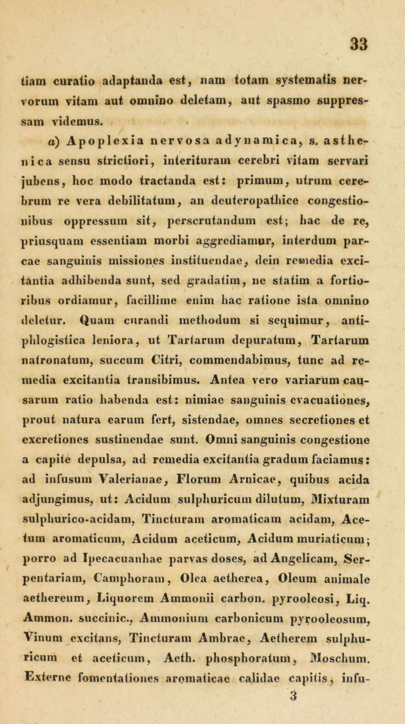 tiam curatio ailaptaiida est, nam totam systematis ner- vorum vitam aut omnino deletam, aut spasmo suppres- sam videmus. • o) Apoplexia nervosa adynamica, s. asthe- nica sensu strictiori, interituram cerebri vitam servari jubens, hoc modo tractanda est: primum, utrum cere- brum re vera debilitatum, an deuteropathice congestio- nibus oppressum sit, perscrutandum est; hac de re, priusquam essentiam morbi aggrediamur, interdum par- cae sanguinis missiones instituendae, dein remedia exci- tantia adhibenda sunt, sed gradatim, ne statim a fortio- ribus ordiamur, facillime enim hac ratione ista omnino deletur. Quam curandi methodum si sequimur, anti- plilogistica leniora, ut Tartarum depuratum, Tartarum natronatuni, succum Citid, commendabimus, tunc ad re- media excitantia transibimus. Antea vero variarum cau- sarum ratio habenda est: nimiae sanguinis evacuationes, prout natura earum fert, sistendae, omnes secretiones ct cxcretiones sustinendae sunt. Omni sanguinis congestione a capite depulsa, ad remedia excitantia gradum faciamus: ad infusum Valerianae, Florum Amicae, quibus acida adjungimus, ut: Acidum sulphuricum dilutum, Mixturam sulphurico-acidam. Tincturam aromaticam acidam, Ace- tum aromaticum. Acidum aceticum. Acidum muriaticum; porro ad Ipecacuanhae parvas doses, ad Angelicam, Ser- pentariam, Camphorani, Olea aetherea, Oleum animale aethereum. Liquorem Ammonii carbon. pyrooleosi, Liq. Ammon. succinic., Animonium carbonicum pyrooleosum, Vinum excitans, Tincturam Ambrae, Aetherem sulphu- ricum et aceticum, Acth. phosphoratum, Moschum. Externe fomentationes aromaticae calidae capitis j infu- 3