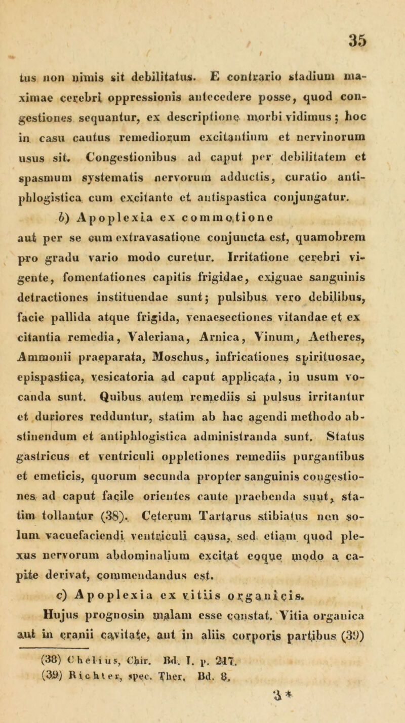 ius uoi) uhtiis sit debilitatus. £ contL*aL‘iu stadium ma- ximae celebri oppressionis aiilcccdere posse, quod con- gestiones sequantur, ex descriptione morbi vidimus; hoc in casu cautus remediorum excitantium et nervinorum usus sit. Congestionibus ad caput per debilitatem et spasmum systematis nervorum adductis, curatio anti- phlogistica cum ex,citanto et autispastica conjungatur. b) Apop 1 eXia ex commo,tiono aut per se cum extravasatione conjuncta est, quamobrem pro gradu vario modo curetur. Irritatione cerebri vi- gente, fomentationes capitis frigidae, exiguae sanguinis detractiones instituendae sunt; pulsibus, vero debilibus, facie pallida atque frigida, vcnaesectiones vitandae et ex citantia remedia, Valeriana, Arnica, Vinum, Aetheres, Ammonii praeparata, Moschus, infricationes spirituosae, epispastica, yesicatoria ad caput applicata, iu usum vo- canda sunt. Quibus autem remediis si pulsus irritantur et duriores redduntur, statim ab hac agendi methodo ab- stinendum et antiphlogistica administranda sunt. Status gastricus et ventriculi oppletiones remediis purgantibus et emeticis, quorum secunda propter sanguinis congestio- nea ad caput faqilc orientes caute praebenda sunt, sta- tim tollantur (38). Ceterum Tartarus atibiatus non so- lum vacuefaciendi ventriculi causa, sed. etiam quod ple- xus nervorum abdominalium excitat eoq\ie modo a ca- pite derivat, commeiulandus est. c) Apoplexia ex vitiis oi:ganieia. Hujus prognosin malam esse cqnstat. 'Vitia organica aut In cranii cavitatC) aut in aliis corporis partibus (.39) 3* (38) Chelius, Ckh. Bd. I. y. 217. (iiy) Richler, jipec. Ther, Ud. 8,