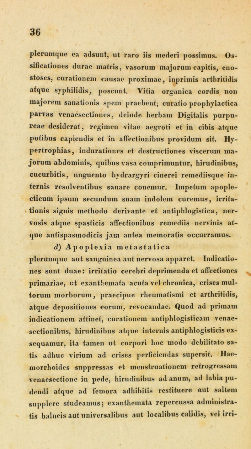 plerumque e;i adsunt, ut raro iis mederi possimus. Os- sificationes durae matris, vasorum majorum capitis, eno- stoscs, curationem causae proximae, inprimis arthritidis atque syphilidis, poscunt. Vitia organica cordis non majorem sanationis spem praebent; curatio prophylactica parvas venaesectiones, deinde herbam Digitalis purpu- reae desiderat, regimen vitae aegroti et in cibis atque potibus capiendis et in afFectionibus providum sit. Hy- pertrophias, indurationes et destructiones viscerum ma- jorum abdominis, quibus vasa comprimuntur, hirudinibus, cucurbitis, unguento hydrargyri cinerei remediisque in- ternis resolventibus sanare conemur. Impetum apople- cticum ipsum secundum suam indolem curemus, irrita- 1 iionis signis methodo derivante et aiitiphlogistica, ner- vosis atque spasticis affectionibus remediis nervinis at- que antispasmodicis jam antea memoratis occurramus. d) Apoplexia metastatica plerumque aut sanguinea aut nervosa apparet. Indicatio- nes sunt duae: irritatio cerebri deprimenda et affectiones primariae, ut exanthemata acuta vel chronica, crises mul- torum morborum, praecipue rheumatismi et arthritidis, atque depositiones eorum, revocandae. Quod ad primam indicationem attinet, curationem antiphlogisticam venae- sectionibus, hirudinibus atque internis antiphlogistieis ex- sequamur, ita tamen ut corpori hoc modo debilitato sa- tis adhuc virium ad crises perficiendas supersit. Hae- morrhoides suppressas et menstruationem retrogressam venaesectione in pede, hirudinibus ad anum, ad labia pu- dendi atque ad femora adhibitis restituere aut saltem supplere studeamus; exanthemata repercussa administra- tis balneis aut universalibus aut localibus calidis, vel irri-