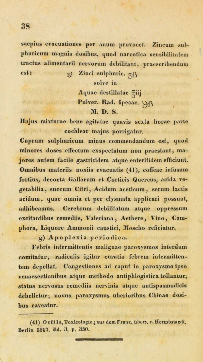 saepius evacuationes per aiiuni provocet. Zincum sul- phurlcuin magnis dosibus, quod narcotica scnsibilitatcm tractus alimentarii nervorum debilitant, praescribendum est: Zinci sulphuric. solve in Aquae destillatae 5jij Pulver. Rad. Ipecac. M. D. S. Hujus mixturae bene agitatae quavis sexta horae parte cochlear majus porrigatur. Cuprum sulphuricum minus commendandum est, quod minores doses effectum exspectatum non praestant, ma- jores autem facile gastritidem atque enteritidem efficiunt. Omnibus materiis noxiis evacuatis (41), coffeae infusum fortius, decocta Gallarum et Corticis Quercus, acida ve- getabilia, succum Citri, Acidum accticum, serum lactis acidum, quae omnia et per clysmata applicari possunt, adhibeamus. Cerebrum debilitatum atque oppressum excitantibus remediis, Valex*iana, Aethere, Vino, Cara- phora. Liquore Ammonii caustici, Moscho reficiatur, g) Apoplexia periodica. Febris intermittentis malignae paroxysmos interdum comitatur, radicalis igitur curatio febrem intermitteu- tem depellat. Congestiones ad caput in paroxysmo ipso venaesectionibus atque methodo antiphlogistica tollantur; status nervosus remediis nervinis atque antispasmodicis debelletur; novus paroxysmus uberioribus Chinae dosi- bus caveatur. (41) Orfil4,Toxlcologiej nus demFranZi iibers. r. Hermbslaedt. Berlin 1817. Bd. 3, p, 350.