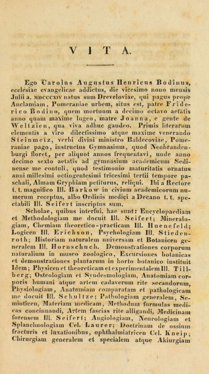 V 1 T A. Eg6 T^arolus Angustus II e uricus Bodinus, ecclesiae evangelicae addictus, die vicesimo nono mensis Julii a. Mucccxiv natus sum Dreveloviae, (jui pagus prope Anclamiam , Poineraniae urbem, situs est, patre Fride- rico B odi no, (piem mortuum a decimo octavo aetatis anno quam lUaXime lugeo, matre Joanna, e gente de Weltzien, qua viva adhuc gaudeo. Primis literahUu elementis a viro dilectissimo atque maxime venerando Steinmeiz, verbi divini ministro Baldecoviae, Pome- raniac pago, instructus Gymnasium, quod Neobranden- burgi tloret, per aliquOt annos frequentavi, unde anno decimo sexto aetatis ad gymnasium academicum Sedi- nense me contuli, ejuod testimonio maturitatis ornatus anni millesimi octingentesimi tricesimi tertii tempore pa- schali, Almam Gryphiam petiturus, reliqui. Ibi a Hectore t. t. magnitico 111. Barkovv in civium aoademicornm nu- merum receptus, albo Ordinis medici a Decano 1.1. spe- ctabili IU. Sci fert inscriptus sum. Scholae, quibus interfui, hae sunt: Fncyclopaediam ct Methodologiam me docuit 111. Seifert; Jlineralo- giam. Chemiam theoretico-practicain III. Huenefeld; Logicen 111. Erichson, Psychologiam 111. Stieden- roth; Historiam naturalem universam ct Botanicen ge- neralem 111. Horiischuch. Demonstrationes corporum naturalium in museo zoologico. Excursiones botanicas et demonstrationes plantarum in horto botanico instituit Idem; Physicenet theoreticam etexperimentalem 111. Ti 11- berg; Osteologiam et Syndesmologiam, Anatomiam cor- ])oris humani atque artem cadaverum rite secandorum, Physiologiam, Anatomiam comparatam ct pathologicam me docuit 111. Schultze; Patliologiam generalem, Sc- inioticen, Materiam medicam. Methodum formulas medi- cas concinnandi. Artem fascias rite alligandi, Medicinam forensem III. Seifert; Angiologiam, Neurologiam et Splanchnologiam Gei. Laurer; Doctrinam de ossium fracturis et luxationibus, ophthalmiatricen Gei. Kneip; Ghirurgiam gencralciii et specialem atque Akiurgiam