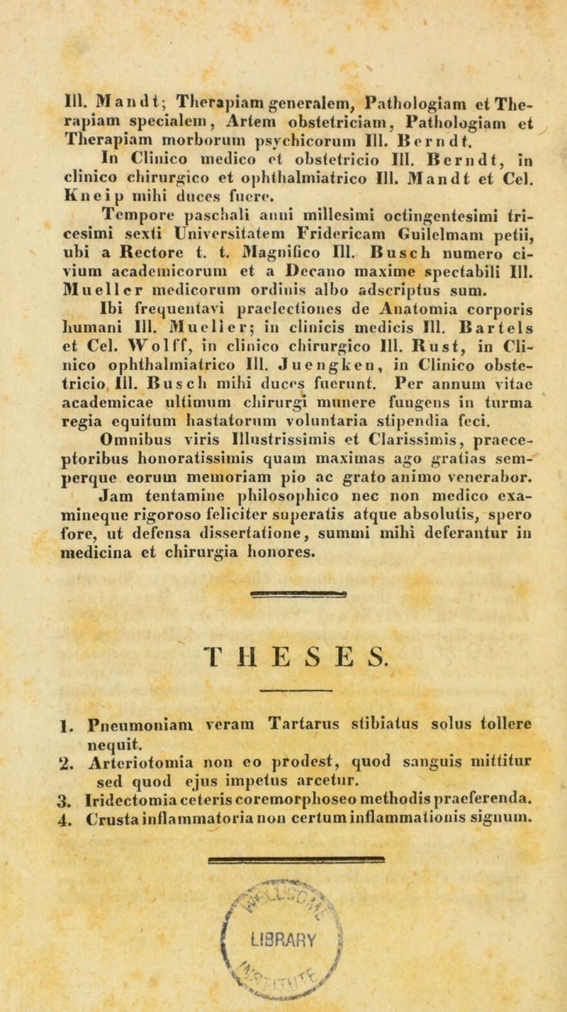 111. Mandt; Therapiam generalem, Paihologiam et The- rapiam specialem, Artem obstetriciam, Pathologiam et Therapiam morborum psychicorum 111. Berndt. In Clinico medico ot obstetricio 111. Berndt, In clinico chirurgico et ophthalmiatrico 111. Mandt et Cei. Kneip mihi duces fuere. Tempore paschali anni millesimi octingentesimi tri- cesimi sexti Universitatem Fridericam Guilclmam petii, ubi a Rectore t. t. Dlagnifico 111. Busch numero ci- vium academicorum et a Decano maxime spectabili III. Muellcr medicorum ordinis albo adseriptus sum. Ibi frequentavi praelectiones de Anatomia corporis humani lil. Muellcr; in clinicis medicis 111. Bartels et Cei. Wolff, in clinico chirurgico 111. Rusi, in Cli- nico ophthalmiatrico IU. Juengken, in Clinico obste- tricio, IU. Busch mihi duces fuerunt. Per annum vitae acadcmicae ultimum chirurgi munere fungens in turma regia equitum hastatorum voluntaria stipendia feci. Omnibus viris Illustrissimis et Clarissimis, praece- ptoribus honoratissimis quam maximas ago gratias sem- perque eorum memoriam pio ac grato animo venerabor. Jam tentamine philosophico nec non medico exa- mineque rigoroso feliciter superatis atque absolutis, spero fore, ut defensa dissertatione, summi mihi deferantur in medicina et chirurgia honores. 1. Pneumoniam veram Tartarus stibiatus solus tollere nequit. ‘2. Arteriotomia non eo prodest, quod sanguis mittitur sed quod ejus impetus arcetur. 3. Iridectomia ceteris coremorphoseo methodis praeferenda. T H E S E S.