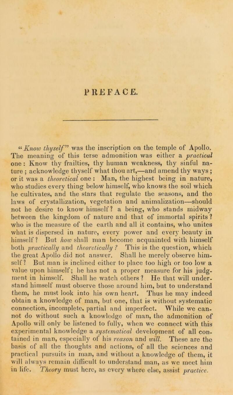 PREFACE. « Know thyself ” was the inscription on the temple of Apollo. The meaning of this terse admonition was either a practical one : Know thy frailties, thy human weakness, thy sinful na- ture ; acknowledge thyself what thou art,—and amend thy ways ; or it was a theoretical one : Man, the highest being in nature, who studies every thing below himself, who knows the soil which he cultivates, and the stars that regulate the seasons, and the laws of crystallization, vegetation and animalization—should not he desire to know himself? a being, who stands midway between the kingdom of nature and that of immortal spirits ? who is the measure of the earth and all it contains, who unites what is dispersed in nature, every power and ever)' beauty in himself? But how shall man become acquainted with himself both practically and theoretically ? This is the question, which the great Apollo did not answer. Shall he merely observe him- self? But man is inclined either to place too high or too low a value upon himself; he has not a proper measure for his judg- ment in himself. Shall he watch others ? He that will under- stand himself must observe those around him, but to understand them, he must look into his own heart. Thus he may indeed obtain a knowledge of man, but one, that is without systematic connection, incomplete, partial and imperfect. While we can- not do without such a knowledge of man, the admonition of Apollo will only be listened to fully, when we connect with this experimental knowledge a systematical development of all con- tained in man, especially of his reason and will. These are the basis of all the thoughts and actions, of all the sciences and practical pursuits in man, and without a knowledge of them, it will always remain difficult to understand man, as we meet him in life. Theory must here, as every where else, assist practice.