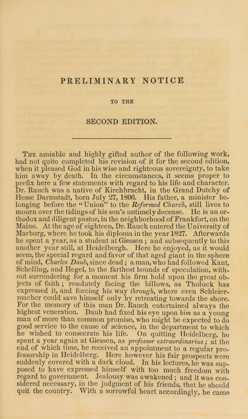 PRELIMINARY NOTICE TO THE SECOND EDITION. The amiable and highly gifted author of the following work, had not quite completed his revision of it for the second edition, when it pleased God in his wise and righteous sovereignty, to take him away by death. In the circumstances, it seems proper to prefix here a few statements with regard to his life and character. Dr. Rauch was a native of Kirchbracht, in the Grand Dutchy of Hesse Darmstadt, born July 27, 1806. His father, a minister be- longing before the “Union” to the Reformed Church, still lives to mourn over the tidings of his son’s untimely decease. He is an or- thodox and diligent pastor, in the neighborhood of Frankfort, on the Maine. At the age of eighteen, Dr. Rauch entered the University of Marburg, where he took his diploma in the year 1827. Afterwards he spent a year, as a student at Giessen ; and subsequently to this another year still, at Heidelbergh. Here he enjoyed, as it would seem, the special regard and favor of that aged giant in the sphere of mind, Charles Daub, since dead ; a man, who had followed Kant, Schelling, and Hegel, to the farthest bounds of speculation, with- out surrendering for a moment his firm hold upon the great ob- jects of faith ; resolutely facing the billows, as Tholuck has expressed it, and forcing his way through, where even Schleier- macher could save himself only by retreating towards the shore. For the memory of this man Dr. Rauch entertained always the highest veneration. Daub had fixed his eye upon him as a young man of more than common promise, who might be expected to do good service to the cause of science, in the department to which he wished to consecrate his life. On quitting Heidelberg, he spent a year again at Giessen, as professor extraordinarius; at the end of which time, he received an appointment to a regular pro- fessorship in Heidelberg. Here however his fair prospects were suddenly covered with a dark cloud. In his lectures, he was sup- posed to have expressed himself with too much freedom with regard to government. Jealousy was awakened ; and it was con- sidered necessary, in the judgment of his friends, that he should quit the country. With a sorrowful heart accordingly, he came