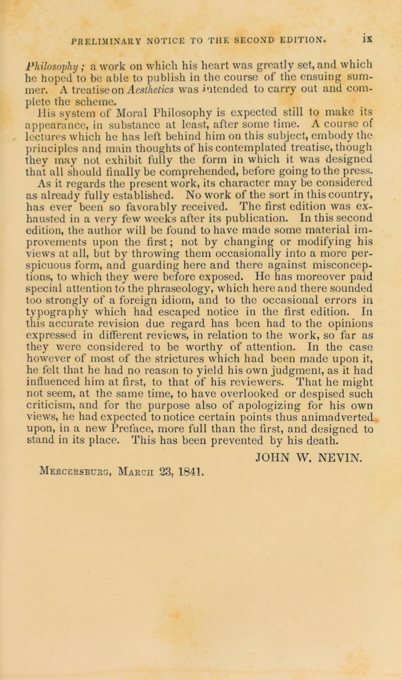 Philosophy ; a work on which his heart was greatly set, and which he hoped to be able to publish in the course of the ensuing sum- mer. A treatise on Aesthetics was -intended to carry out and com- plete the scheme. Ilis system of Moral Philosophy is expected still to make its appearance, in substance at least, after some time. A course of lectures which he has left behind him on this subject, embody the principles and main thoughts of his contemplated treatise, though they may not exhibit fully the form in which it was designed that all should finally be comprehended, before going to the press. As it regards the present work, its character may be considered as already fully established. No work of the sort in this country, has ever been so favorably received. The first edition was ex- hausted in a very few weeks after its publication. In this second edition, the author will be found to have made some material im- provements upon the first; not by changing or modifying his views at all, but by throwing them occasionally into a more per- spicuous form, and guarding here and there against misconcep- tions, to which they were before exposed. He has moreover paid special attention to the phraseology, which here and there sounded too strongly of a foreign idiom, and to the occasional errors in typography which had escaped notice in the first edition. In this accurate revision due regard has been had to the opinions expressed in different reviews, in relation to the work, so far as they were considered to be worthy of attention. In the case however of most of the strictures which had been made upon it, he felt that he had no reason to yield his own judgment, as it had influenced him at first, to that of his reviewers. That he might not seem, at the same time, to have overlooked or despised such criticism, and for the purpose also of apologizing for his own views, he had expected to notice certain points thus animadverted upon, in a new Preface, more full than the first, and designed to stand in its place. This has been prevented by his death. JOHN W. NEVIN.