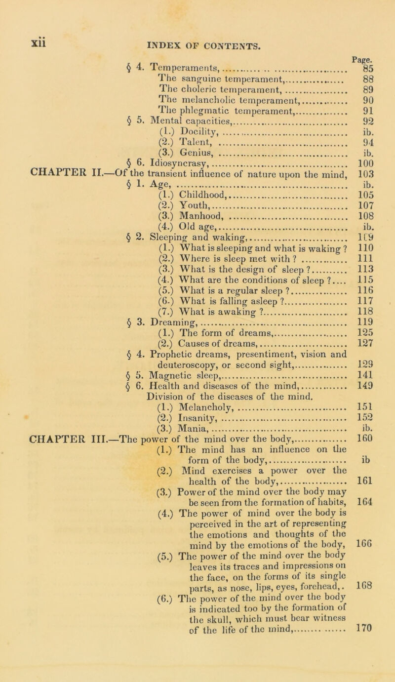 § 4. Temperaments, 85 The sanguine temperament, 88 The choleric temperament, 89 The melancholic temperament, 90 The phlegmatic temperament, 91 § 5. Mental capacities, 92 (1.) Docility, ib. (2.) Talent, 94 (3.) Genius, ib. § 6. Idiosyncrasy, 100 CHAPTER II.—Of the transient influence of nature upon the mind, 103 § 1- Age, ib. (1.) Childhood, 105 (2.) Youth, 107 (3.) Manhood, 108 (4.) Old age, ib. § 2. Sleeping and waking 119 (1.) What is sleeping and what is waking ? 110 (2.) Where is sleep met with? Ill (3.) What is the design of sleep ? 113 (4.) What are the conditions of sleep ?.... 115 (5.) What is a regular sleep ? 116 (6.) What is falling asleep ? 117 (7.) What is awaking ? 118 § 3. Dreaming, 119 (1.) The form of dreams, 125 (2.) Causes of dreams, 127 § 4. Prophetic dreams, presentiment, vision and deuteroscopy, or second sight, 129 § 5. Magnetic sleep, 141 § 6. Health and diseases of the mind, 149 Division of the diseases of the mind. (1.) Melancholy, 151 (2.) Insanity, 152 (3.) Mania, ib. CHAPTER III.—The power of the mind over the body, 160 (1.) The mind has an influence on the form of the body, ib (2.) Mind exercises a power over the health of the body, 161 (3.) Power of the mind over the body may be seen from the formation of habits, 164 (4.) The power of mind over the body is perceived in the art of representing the emotions and thoughts of the mind by the emotions of the body, 166 (5.) The power of the mind over the body leaves its traces and impressions on the face, on the forms of its single parts, as nose, lips, eyes, forehead,. 168 (6.) The power of the mind over the body is indicated too by the formation of the skull, which must bear witness of the life of the mind, 170