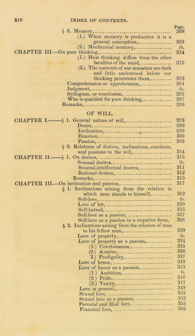 Page. § 6. Memory, 268 (1.) When memory is productive it is a general conception, 269 (2.) Mechanical memory, ib. CHAPTER III.—On pure thinking, 274 (1.) How thinking differs from the other faculties of the mind, 276 (2.) The contents of our sensation are dark and little understood before our thinking penetrates them, 283 Comprehension or apprehension, 284 Judgment, ib. Syllogism, or conclusion, 285 Who is qualified for pure thinking, 287 Remarks, 290 OF WILL. CHAPTER I. § 1. General nature of will, 293 Desire, 296 Inclination, 298 Emotion, 300 Passion, 302 § 2. Relations of desires, inclinations, emotions, and passions to the will, 304 CHAPTER II. § 1. On desires, 310 Sensual desires, ib. Sensual-intellectual desires, 311 Rational desires, 312 Remarks, 315 CHAPTER III.—On inclination and passion, 317 § 1. Inclinations arising from the relation in which man stands to himself, 319 Self-love, ib. Love of life, 320 Self-hatred, 325 Self-love as a passion, 327 Self-love as a passion in a negative form, 328 § 2. Inclinations arising from the relation of man to his fellow man, 330 Love of property, ib. Love of property as a passion, 334 (1.) Covetousness, 335 (2.) Avarice, 336 3.) Prodigality, 337 Love of honor, 340 Love of honor as a passion, 345 (1.) Ambition, ib- (2.) Pride, 346 (3.) Vanity, 347 Love in general, Sexual love, 352 Sexual love as a passion, 353 Parental and filial love 355 Fraternal love, 356