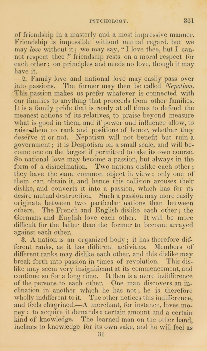 of friendship in a masterly and a most impressive manner. Friendship is impossible without mutual regard, but we may love without it; we may say, “ 1 love thee, but 1 can- not respect thee !” friendship rests on a moral respect for each other ; on principles and needs no love, though it may have it. 2. Family love and national love may easily pass over into passions. The former may then be called Nepotism. This passion makes us prefer whatever is connected with our families to anything that proceeds from other families. It is a family pride that is ready at all times to defend the meanest actions of its relatives, to praise beyond measure what is good in them, and if power and influence allow, to raise«Jhem to rank and positions of honor, whether they deserve it or not. Nepotism will not benefit but ruin a government; it is Despotism on a small scale, and will be- come one on the largest if permitted to take its own course. So national love may become a passion, but always in the form of a disinclination. Two nations dislike each other; they have the same common object in view; only one of them can obtain it, and hence this collision arouses their dislike, and converts it into a passion, which has for its desire mutual destruction. Such a passion may more easily originate between two particular nations than between others. The French and English dislike each other; the Germans and English love each other. It will be more difficult for the latter than the former to become arrayed against each other. 3. A nation is an organized body; it has therefore dif- ferent ranks, as it has different activities. Members of different ranks may dislike each other, and this dislike may break forth into passion in times of revolution. This dis- like may seem very insignificant at its commencement, and continue so for a long time. It then is a mere indifference of the persons to each other. One man discovers an in- clination in another which he has not; he is therefore wholly indifferent to it. The other notices this indifference, and feels chagrined.—A merchant, for instance, loves mo- ney ; to acquire it demands a certain amount and a certain kind of knowledge. The learned man on the other hand, inclines to knowledge for its own sake, and he will feel as 31