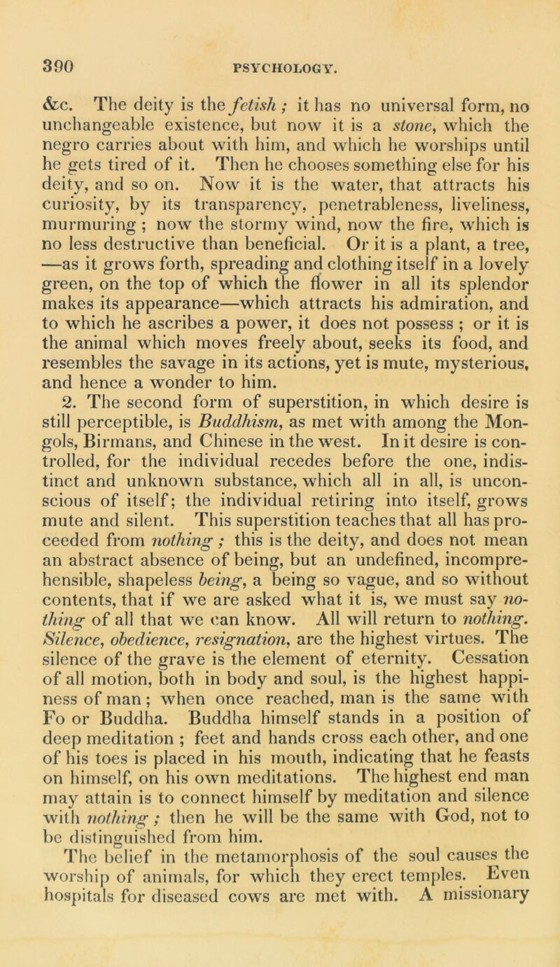 &lc. The deity is the fetish ; it lias no universal form, no unchangeable existence, but now it is a stone, which the negro carries about with him, and which he worships until he gets tired of it. Then he chooses something else for his deity, and so on. Now it is the water, that attracts his curiosity, by its transparency, penetrableness, liveliness, murmuring ; now the stormy wind, now the fire, which is no less destructive than beneficial. Or it is a plant, a tree, —as it grows forth, spreading and clothing itself in a lovely green, on the top of which the flower in all its splendor makes its appearance—which attracts his admiration, and to which he ascribes a power, it does not possess ; or it is the animal which moves freely about, seeks its food, and resembles the savage in its actions, yet is mute, mysterious, and hence a wonder to him. 2. The second form of superstition, in which desire is still perceptible, is Buddhism, as met with among the Mon- gols, Birmans, and Chinese in the west. In it desire is con- trolled, for the individual recedes before the one, indis- tinct and unknown substance, which all in all, is uncon- scious of itself; the individual retiring into itself, grows mute and silent. This superstition teaches that all has pro- ceeded from nothing; this is the deity, and does not mean an abstract absence of being, but an undefined, incompre- hensible, shapeless being, a being so vague, and so without contents, that if we are asked what it is, we must say no- thing of all that we can know. All will return to nothing. Silence, obedience, resignation, are the highest virtues. The silence of the grave is the element of eternity. Cessation of all motion, both in body and soul, is the highest happi- ness of man; when once reached, man is the same with Fo or Buddha. Buddha himself stands in a position of deep meditation ; feet and hands cross each other, and one of his toes is placed in his mouth, indicating that he feasts on himself, on his own meditations. The highest end man may attain is to connect himself by meditation and silence with nothing; then he will be the same with God, not to be distinguished from him. The belief in the metamorphosis of the soul causes the worship of animals, for which they erect temples. Even hospitals for diseased cows are met with. A missionary