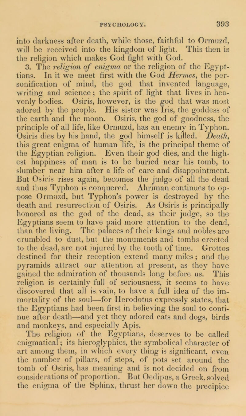 into darkness after death, while those, faithful to Ormuzd, will be received into the kingdom of light. This then is the religion which makes God fight with God. O O 3. The religion of enigma or the religion of the Egypt- ians. In it we meet first with the God Hermes, the per- sonification of mind, the god that invented language, writing and science; the spirit of light that lives in hea- venly bodies. Osiris, however, is the god that was most adored by the people. His sister was Iris, the goddess of the earth and the moon. Osiris, the god of goodness, the principle of all life, like Ormuzd, has an enemy in Typhon. Osiris dies by his hand, the god himself is killed. Death, this great enigma of human life, is the principal theme of the Egyptian religion. Even their god dies, and the high- est happiness of man is to be buried near his tomb, to slumber near him after a life of care and disappointment. But Osiris rises again, becomes the judge of all the dead and thus Typhon is conquered. Ahriman continues to op- pose Ormuzd, but Typhon’s power is destroyed by the death and resurrection of Osiris. As Osiris is principally honored as the god of the dead, as their judge, so the Egyptians seem to have paid more attention to the dead, than the living. The palaces of their kings and nobles are crumbled to dust, but the monuments and tombs erected to the dead, are not injured by the tooth of time. Grottos destined for their reception extend many miles; and the pyramids attract our attention at present, as they have gained the admiration of thousands long before us. This religion is certainly full of seriousness, it seems to have discovered that all is vain, to have a full idea of the im- mortality of the soul—for Herodotus expressly states, that the Egyptians had been first in believing the soul to conti- nue after death—and yet they adored cats and dogs, birds and monkeys, and especially Apis. The religion of the Egyptians, deserves to be called enigmatical; its hieroglyphics, the symbolical character of art among them, in which every thing is significant, even the number of pillars, of steps, of pots set around the tomb of Osiris, has meaning and is not decided on from considerations of proportion. But Oedipus, a Greek, solved the enigma of the Sphinx, thrust her down the precipice