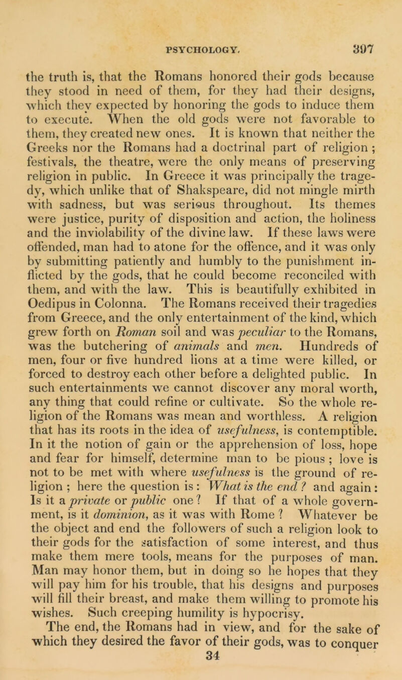 the truth is, that the Romans honored their gods because they stood in need of them, for they had their designs, which they expected by honoring the gods to induce them to execute. When the old gods were not favorable to them, they created new ones. It is known that neither the Greeks nor the Romans had a doctrinal part of religion ; festivals, the theatre, were the only means of preserving religion in public. In Greece it was principally the trage- dy, which unlike that of Shakspeare, did not mingle mirth with sadness, but was serious throughout. Its themes were justice, purity of disposition and action, the holiness and the inviolability of the divine law. If these laws were offended, man had to atone for the offence, and it was only by submitting patiently and humbly to the punishment in- flicted by the gods, that he could become reconciled with them, and with the law. This is beautifully exhibited in Oedipus in Colonna. The Romans received their tragedies from Greece, and the only entertainment of the kind, which grew forth on Roman soil and was peculiar to the Romans, was the butchering of animals and men. Hundreds of men, four or five hundred lions at a time were killed, or forced to destroy each other before a delighted public. In such entertainments we cannot discover any moral worth, any thing that could refine or cultivate. So the whole re- ligion of the Romans was mean and worthless. A religion that has its roots in the idea of usefulness, is contemptible. In it the notion of gain or the apprehension of loss, hope and fear for himself, determine man to be pious ; love is not to be met with where usefulness is the ground of re- ligion ; here the question is : What is the end ? and again : Is it a private or public one? If that of a whole govern- ment, is it dominion, as it was with Rome ? Whatever be the object and end the followers of such a religion look to their gods for the satisfaction of some interest, and thus make them mere tools, means for the purposes of man. Man may honor them, but in doing so he hopes that they will pay him for his trouble, that his designs and purposes will fill their breast, and make them willing to promote his wishes. Such creeping humility is hypocrisy. The end, the Romans had in view, and for the sake of which they desired the favor of their gods, was to conquer 34