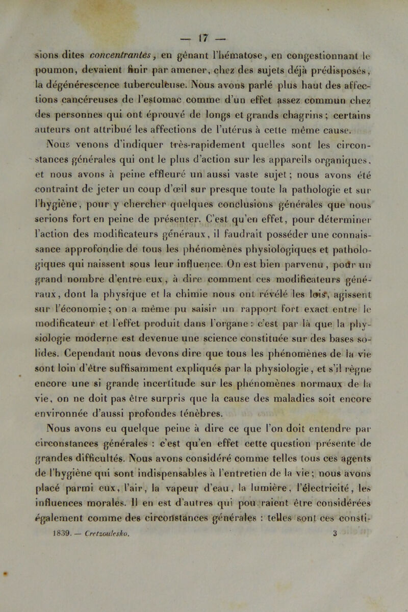 slons dites concentrantes, en gênant l’Uématose, en congestionnant le poumon, devaient finir par amener, chez des sujets déjà prédisposés, la dégénérescence tuberculèuse. Nous avons parlé plus haut des al'lec- lions cancéreuses de l’estomac comme d’un effet assez commun chez des personnes qui ont éprouvé de longs et grands chagrins; certains auteurs ont attribué les affections de l’utérus à cette même cause. Nous venons d’indiquer très-rapidement quelles sont les circon- stances générales qui ont le plus d’action sur les appareils organiques, et nous avons à peine effleuré un aussi vaste sujet ; nous avons été contraint de jeter un coup d’œil sur presque toute la pathologie et sur l’hygiène, pour y chercher quelques conclusions générales que nous serions fort en peine de présenter. C’est qu’en effet, pour déterminer l’action des modificateurs généraux, il faudrait posséder une connais- sance approfondie de tous les phénomènes physiologiques et patholo- giques qui naissent sous leur influence. On est bien parvenu , poiJr un grand nombre d’entre eux , à dire comment ces modificateurs géné- raux, dont la physique et la chimie nous ont révélé les Iw?, agissent sur l’économie; on a même pu saisir un rapport fort exact entre le modificateur et l’effet produit dans l’organe: c’est par là que la phy- siologie moderne est devenue une science constituée sur des bases so- lides. Cependant nous devons dire que tous les phénomènes de la vie sont loin d’être suffisamment expliqués par la physiologie, et s’il règne encore une si grande incertitude sur les phénomènes normaux de la vie, on ne doit pas être surpris que la cause des maladies soit encore environnée d’aussi profondes ténèbres. Nous avons eu quelque peine à dire ce que l’on doit entendre pai- circonstances générales : c’est qu’en effet cette question présente de grandes difficultés. Nous avons considéré comme telles tous ces agents de l’hygiène qui sont indispensables à l’entretien de la vie; nous avons placé parmi eux, l’air, la vapeur d’eau, la lumière, l’électricité, le.s influences morales. 11 en est d’autres qui pou . raient être considérées également comme des circorlslànces générales : telles sont ces consti- 1839.— Cretzoiilesko. 3