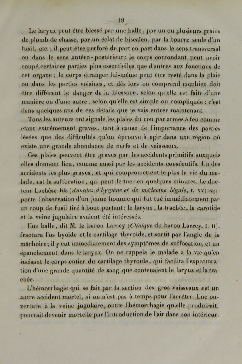 Le larynx peut être blessé par une balle , par un pu plusieurs grains de plomb de chasse, par un éclat de biscaïen, par la bourre seule d’un fusil, etc. ; il peut être perforé de part en part dans le sens transversal ou dans le sens antéro-postérieur; le corps contondant peut avoir coupé certaines parties plus essentielles que d’autres aux fonctions de cet organe; le corps étranger lui-même peut être resté dans la plaie ou dans les parties voisines, et dès lors on comprend çotpbien doit être différent le danger de la blessure, selon qu’elle est faite d’une manière ou d’une autre, selon qu’elle est simple ou compliquée : c’est dans quelques-uns de ces détails que je vais entrer maintenant. Tous les auteurs ont signalé les plaies du cou par armes à feu comme étant extrêmement graves, tant à cause de l’importance des parties lésées que des difficultés qu’on éprouve à agir dans une région où existe une grande abondance de nerfs et de vaisseaux. Ces plaies peuvent être graves par les accidents primitifs auxquel.s elles donnent lieu, comme aus,sl par les accidents consécutifs. Un des accidents les plus graves, et qui compiomettent le plus la vie du ma- lade, est la suffocation, qui peut le tuer en quelques minutes. Le doc- teur Lachèse fils {^Annales d'hygiène et de médecine légale, t. xv) rap- porte l’observation d’un jeune homme qui fut tué irntuédiateuient par un coup de fusil tiré à bout portant: le larynx , la trachée, la carotide et la veine jugulaire avaient été Intéressés. Une balle, dit M. le baron Larrey {Clinique du baron Larrey, t. il), fractura l’os hyoïde et le cartilage thyroïde, et sortit par l’angle de la mâchoire; il y eut immédiatement des symptômes de suffocation, et un épanchement dans le larynx. On ne rappela le malade à la vie qu’en incisant le corps entier du cartilage thyroïde, qui facilita l’expectora- tion d’une grande quantité de sang que contenaient le larynx et la tra- chée. L’hémorrhagie qui se fait pai’ la section des gros vaisseaux est un autre accident mortel, si on u’est pas à temps pour l’arrêter. Une ou- verture à la veine jugulaire, outre l’hémorrhagie qu’elle produirait, pourrait devenir mortelle par l’introduction de l’air dans son intérieur.