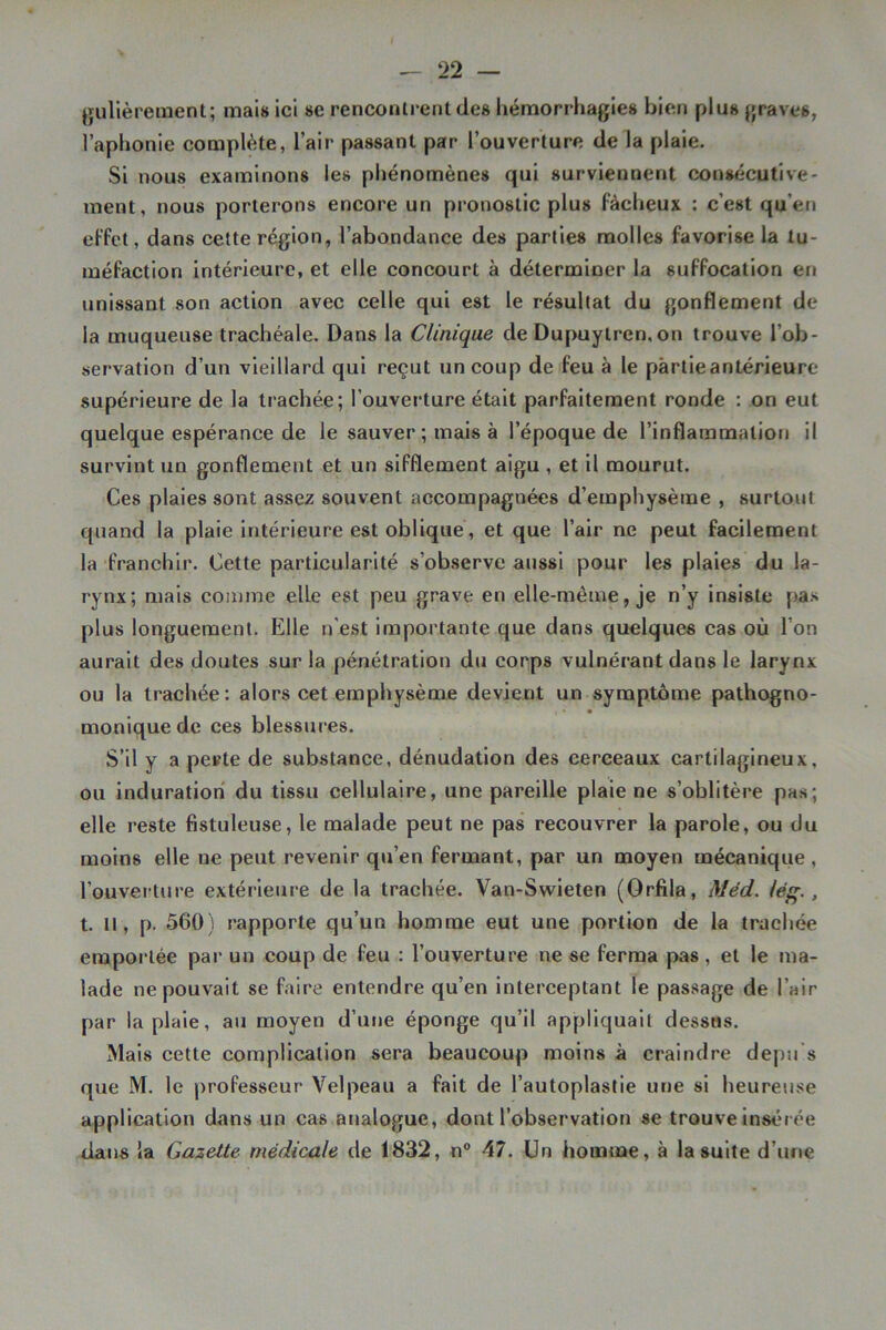 (jullèrement; mais ici se renconli'enldes hémorrhagies bien plus graves, l’aphonie complète, l’air passant par l’ouverture de la plaie. Si nous examinons les phénomènes qui surviennent consécutive- ment, nous porterons encore un pronostic plus fâcheux : c’est qu’en effet, dans cette région, l’abondance des parties molles favorise la tu- méfaction intérieure, et elle concourt à déterminer la suffocation en unissant son action avec celle qui est le résultat du gonflement de la muqueuse trachéale. Dans la Clinique de Dupuylren,on trouve l’ob- servation d’un vieillard qui reçut un coup de feu à le partie antérieure supérieure de la trachée; l’ouverture était parfaitement ronde : on eut quelque espérance de le sauver ; mais à l’époque de l’inflammation il survint un gonflement et un sifflement aigu , et il mourut. Ces plaies sont assez souvent accompagnées d’emphysème , surtout quand la plaie intérieure est oblique , et que l’air ne peut facilement la franchir. Cette particularité s’observe aussi pour les plaies du la- rynx; mais comme elle est peu grave en elle-même, je n’y insiste pas plus longuement. Elle n'est importante que dans quelques cas où l’on aurait des doutes sur la pénétration du corps vulnérant dans le larynx ou la trachée: alors cet emphysème devient un symptôme pathogno- monlquede ces blessures. S’il y a pevte de substance, dénudation des cerceaux cartilagineux, ou induration du tissu cellulaire, une pareille plaie ne s’oblitère pas; elle reste fistuleuse, le malade peut ne pas recouvrer la parole, ou du moins elle ne peut revenir qu’en fermant, par un moyen mécanique , l’ouverture extérieure de la trachée. Van-Swieten (Orfîla, Méd. lé^., t. Il, p. 560) rapporte qu’un homme eut une portion de la trachée emportée par un coup de feu : l’ouverture ne se ferma pas, et le ma- lade ne pouvait se faire entendre qu’en interceptant le passage de l’air par la plaie, au moyen d’une éponge qu’il appliquait dessus. Mais cette complication sera beaucoup moins à craindre depii s que M. le professeur Velpeau a fait de l’autoplastie une si heureuse application dans un cas analogue, dont l’observation se trouve insérée dans la Gazette médicale de 1832, n® 47. Un homme, à la suite d’une