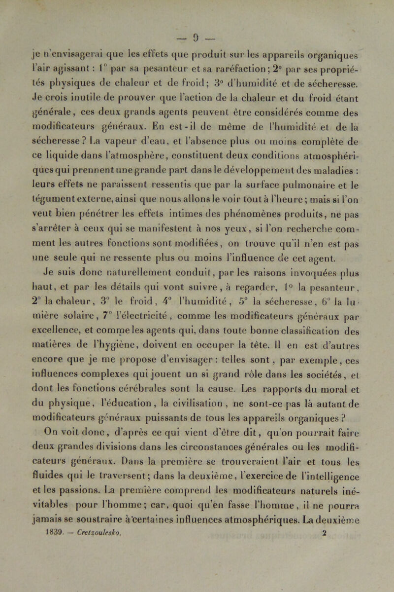 — 0 — je n’envisagerai que les elTets que produit sur les appareils organiques l’air agissant : T par sa pesanteur et sa raréfaction ; 2® par ses proprié- tés physiques de chaleur et de froid; 3° d’humidité et de sécheresse. Je crois inutile de prouver que l’action de la chaleur et du froid étant générale, ces deux grands agents peuvent être considérés comnae des modificateurs généraux. En est-il de même de l’humidité et delà sécheresse? Ea vapeur d’eau, et l’absence plus ou moins complète de ce liquide dans l’atmosphère, constituent deux conditions atrnosphéii- quesqui prennent unegrande part dans le développement des maladies : leurs effets ne paraissent ressentis que par la surface pulmonaire et le tégument extei'ne, ainsi que nous allons le voir tout à l’heure; mais si l’on veut bien pénétrer les effets intimes des phénomènes produits, ne pas s’arrêter à ceux qui se manifestent à nos yeux, si l’on recherche com- ment les auti‘es fonctions sont modifiées, on trouve qu’il n’en est pas une seule qui ne ressente plus ou moins l’influence de cet agent. Je suis donc naturellement conduit, parles raisons Invoquées plus haut, et par les détails qui vont suivre, à regarder, 1 la pesanteur, 2 la chaleur, 3° le froid, 4“ l’humidité, 5“ la sécheresse, 6“ la lu- mlèi'e solaire, 7° l’électricité, comme les modificateurs généraux par excellence, et comme les agents qui, dans toute bonne classification des matières de l’hygiène, doivent en occuper la tête, il en est d’autres encore que je me propose d’envisager; telles sont, par exemple, ces influences complexes qui jouent un si grand rôle dans les sociétés, et dont les fonctions cérébrales sont la cause. Les rapports du moral et du physique, l’éducation, la civilisation, ne sont-ce pas là autant de modificateurs généraux puissants de tous les appareils organiques? On voit donc, d’après ce qui vient d’être dit, qu’on pourrait faire deux grandes divisions dans les circonstances générales ou les modifi- cateurs généiaux. Dans la première se trouveraient l’air et tous les fluides qui le traversent; dans la deuxième, l'exercice de l’intelligence et les passions. La première comprend les modificateurs naturels iné- vitables pour l’homme; car, quoi qu’en fasse l’homme, il ne pourra jamais se soustraire à’certaines influences atmosphériques. La deuxième 1839. — Crelzoulesko, 2