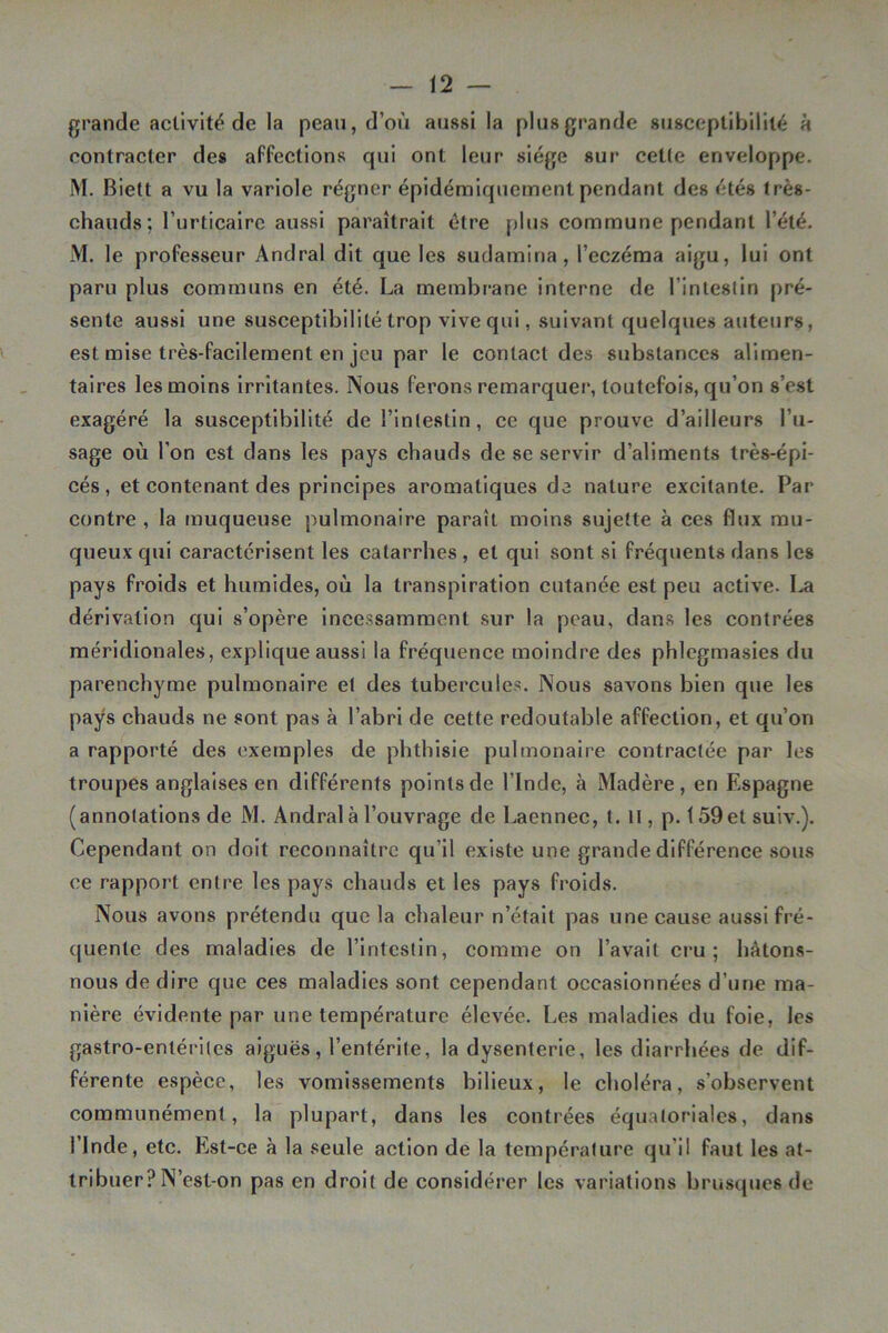 grande activité de la peau, d’où aussi la plus grande susceptibililé a contracter des affections qui ont leur siège sur cette enveloppe. M. Biett a vu la variole régner épidémiquement pendant des étés très- chauds; l’urticalrc aussi paraîtrait être plus commune pendant l’été. M. le professeur Andral dit que les sudamina, l’eczéraa aigu, lui ont paru plus communs en été. La membr’ane interne de l’intestin pré- sente aussi une susceptibilité trop vive qui, suivant quelques auteurs, est mise très-facilement en jeu par le contact des substances alimen- taires les moins irritantes. Nous ferons remarquer, toutefois, qu’on s’est exagéré la susceptibilité de l’intestin, ce que prouve d’ailleurs l’u- sage où l’on est dans les pays chauds de se servir d’aliments très-épi- cés, et contenant des principes aromatiques de nature excitante. Par contre , la muqueuse pulmonaire paraît moins sujette à ces flux mu- queux qui caractérisent les catarrhes , et qui sont si fréquents dans les pays froids et humides, où la transpiration cutanée est peu active. La dérivation qui s’opère incessamment sur la peau, dans les contrées méridionales, explique aussi la fréquence moindre des phlcgmasies du parenchyme pulmonaire et des tubercules. Nous savons bien que les pays chauds ne sont pas à l’abri de cette redoutable affection, et qu’on a rapporté des exemples de phthisie pulmonaire contractée par les troupes anglaises en différents points de l’Inde, à Madère, en Espagne (annotations de M. Andral à l’ouvrage de Laennec, t. H, p. 159et suiv.). Cependant on doit reconnaître qu’il existe une grande différence sous ce rapport entre les pays chauds et les pays froids. Nous avons prétendu que la chaleur n’était pas une cause aussi fré- quente des maladies de l’intestin, comme on l’avait cru; hâtons- nous de dire que ces maladies sont cependant occasionnées d’une ma- nière évidente par une température élevée. Les maladies du foie, les gastro-entérites aiguës, l’entérite, la dysenterie, les diarrhées de dif- férente espèce, les vomissements bilieux, le choléra, s’observent communément, la plupart, dans les contrées équatoriales, dans l’Inde, etc. Est-ce à la seule action de la température qu’il faut les at- tribuer? N’est-on pas en droit de considérer les variations briîsqucs de