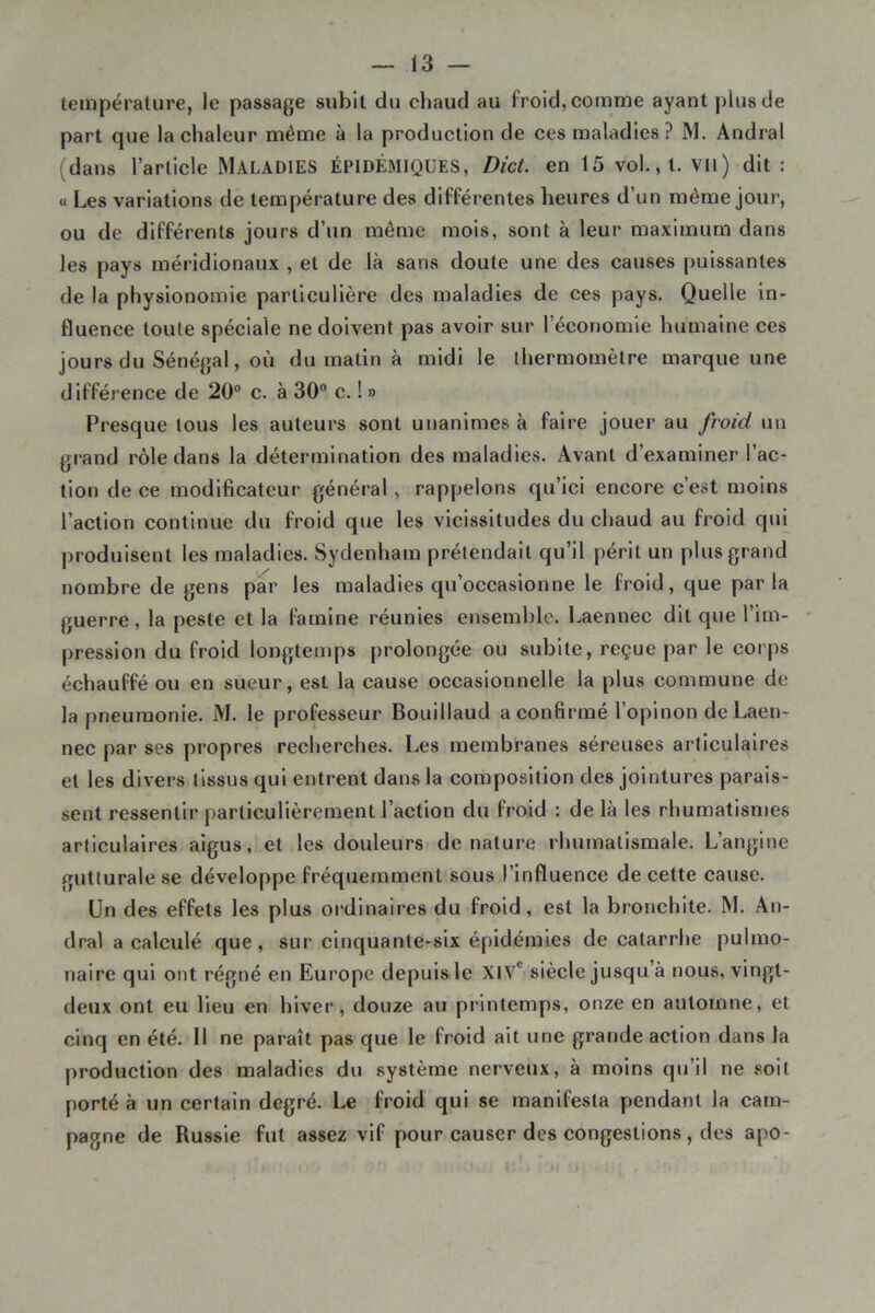 température, le passage subit du chaud au froid, comme ayant plus de part que la chaleur même à la production de ces maladies? M. Andral (dans l’article MALADIES ÉPIDÉMIQUES, DicL en 15 vol., l. Vil) dit : « Les variations de température des différentes heures d’un même jour, ou de différents jours d’un même mois, sont à leur maximum dans les pays méridionaux , et de là sans doute une des eauses puissantes de la physionomie particulière des maladies de ces pays. Quelle in- fluence toute spéeiale ne doivent pas avoir sur réeonomie humaine ces jours du Sénégal, où du matin à midi le thermomètre marque une différence de 20° c. à 30° c. ! » Presque tous les auteurs sont unanimes à faire jouer au froid un grand rôle dans la détermination des maladies. Avant d’examiner l’ae- tion de ee modificateur général, rappelons qu’ici eneore c’est moins l’aetlon continue du froid que les vieissitudes du chaud au froid qiû produisent les maladies. Sydenham prétendait qu’il périt un plus grand nombre de gens par les maladies qu’oeeasionne le froid, que parla guerre, la peste et la famine réunies ensemble. Laennee dit que l’im- pression du froid longtemps prolongée ou subite, reçue par le corps échauffé ou en sueur, est la cause occasionnelle la plus commune de la pneumonie. M. le professeur Bouillaud a confirmé l’opinon de Laen- nec par ses propres reeherches. Les membranes séreuses artieulaires et les divers tissus qui entrent dans la composition des jointures parais- sent ressentir particulièrement l’action du froid : de là les rhumatismes articulaires aigus, et les douleurs dénaturé rhumatismale. L’angine gutturale se développe fréquemment sous l’influence de eette cause. Un des effets les plus ordinaires du froid, est la bronehite. M. An- dral a ealculé que, sur cinquante-six épidémies de catarrhe pulmo- naire qui ont régné en Europe depuis le XIV*^ siècle jusqu’à nous, vingt- deux ont eu Heu en hiver, douze au printemps, onze en automne, et cinq en été. Il ne paraît pas que le froid ait une grande action dans la production des maladies du système nerveux, à moins qu’il ne soit porté à un certain degré. Le froid qui se manifesta pendant la cam- pagne de Russie fut assez vif pour causer des congestions, des apo-