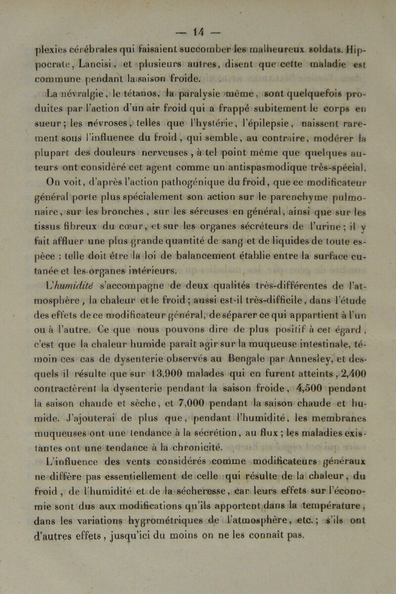 plexies cérébrales qui faisaient succomber les malheureux soldats. Hip- pocrate, Lancisi, et plusieurs autres, disent que cette maladie est commune pendant laisaison froide. ;La névralgie, le tétanos, la. paralysie >raéme, sont quelquefois pro- duites par l’action d’un air froid qui a frappé subitement le corps en sueur; les névroses ,> telles que l’hystérie, l’épilepsie, naissent rare- ment sous l’influence du froid, qui semble, au contraire, modérer la plupart des douleurs nerveuses , à tel point même que quelques au- teurs ont considéré cet agent comme un antispasmodique très-spécial. On voit, d’après l’action pathogénique du froid, que ce modificateur général porte plus spécialement son action sur le parenchyme pulmo- naire, sur les bronches , sur les séreuses en général, ainsi que sur les tissus fibreux du cœur, et sur les organes sécréteurs de l’urine; il y fait affluer une plus grande quantité de sang et de liquides de toute es- pèce : telle doit être 'la loi de balancement établie entre la surface cu- tanée et les organes intérieurs. Vlhumidité s’accompagne de deux qualités très-différentes de l’at- mosphère, la chaleur et le froid; aussi est-il très-difficile, dans l’étude des effets de ce modificateur général, deséparereequi appartient à l’un ou à l’autre. Ce que nous pouvons dire de plus positif à cet égard , c’est que la chaleur humide paraît agir sur la muqueuse intestinale, té- moin ces cas de dysenterie observés au Bengale par Annesley, et des- quels il résulte que sur 13,900 malades qui en furent atteints, 2,400 contractèrent la dysenterie pendant la saison froide, 4,500 pendant la saison ohaude et sèche, et 7,000 pendant la saison chaude et hu- mide. J’ajouterai de plus que, pendant l’humidité, les membranes muqueuses ont une tendance à la sécrétion, au flux; les maladies exis- tantes ont une tendance à la chronicité. L’influence des vents considérés comme modificateurs généraux ne diffère pas essentiellement de celle qui résulte de la chaleur, du froid, de l'humidité et de la sécheresse, car leurs effets sur l’écono- mie sont dus aux modifications qu’ils apportent dans la température, dans les variations hygrométriques de l’atmosphère, etc.; s’ils ont d’autres effets, jusqu’ici du moins on ne les connaît pas.