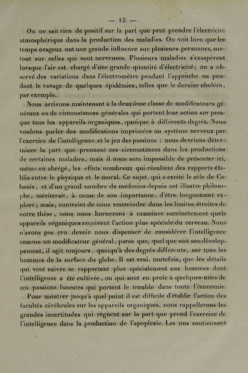 On ne sait rien de positif sur la part que peut prendre l’électricité atmosphérique dans la production des maladies. On voit bien que les temps orageux ont une grande influence sur plusieurs personnes, sur- tout sur celles qui sont nerveuses. Plusieurs maladies s’exaspèrent lorsque l’air est chargé d’une grande quantité d’électricité; on a ob- servé des variations dans l’électromètre pendant l’approche ou pen- dant le ravage de quelques épidémies , telles que le dernier oholéra, par exemple. Nous arrivons maintenant à la deuxième classe de modificateurs gé- néraux onde circonstances générales qui portent leur action sih'pres- que tous les appareils organiques, quoique à différents degrés; Nous voulons parler des modifications imprimées*au système nerveux par l’exercice de l’intelligence et le jeu des passions : nous devrions déter- miner la part quer prennent ces circonstances dans les productions de certaines maladies, mais il nous sera impossible de présenter ici, même en= abrégé, les effets nombreux qui résultent des rapports éta- blis entre le physique et le moral. Ce sujet, qui a excité le zèleide Ca- banis, et d’un grand nombre de médecins depuis cet illustre philoso- phe, mériterait, à cause de son importance, d’être longuement ex- ploré; mais, contraint de nous restreindre dans les limilesiétroites de notre thèse, nous nous bornerons • à examiner succinctement quels appareils organiques reçoivent l’actionrplus spéciale du cerveau; Nous* n’avons pas cru devoir nous dispenser de considérer l’intelligence comme un modificateur général, parce que, quel que soit son dévelop- pement, il agit toujours, quoiqu’à des degrés différents, sur tous les hommes de la surface du globe. 11 est vrai, toutefois, que les détails qui vont suivre se rapportent plus spécialement aux hommes dont l’intelligence a été cultivée, ou qui sont en proie à quelques-unes de ces passions funestes qui portent le trouble dans toute l’économie. Pour montrer jusqu’à quel point il est difficile d’établir l’action des facultés cérébrales sur les appareils organiques, nous rappellerons les grandes incertitudes qui régnent sur la part que prend l’exercice de l’intelligence dans la production de l’apoplexie. Les uns soutiennent