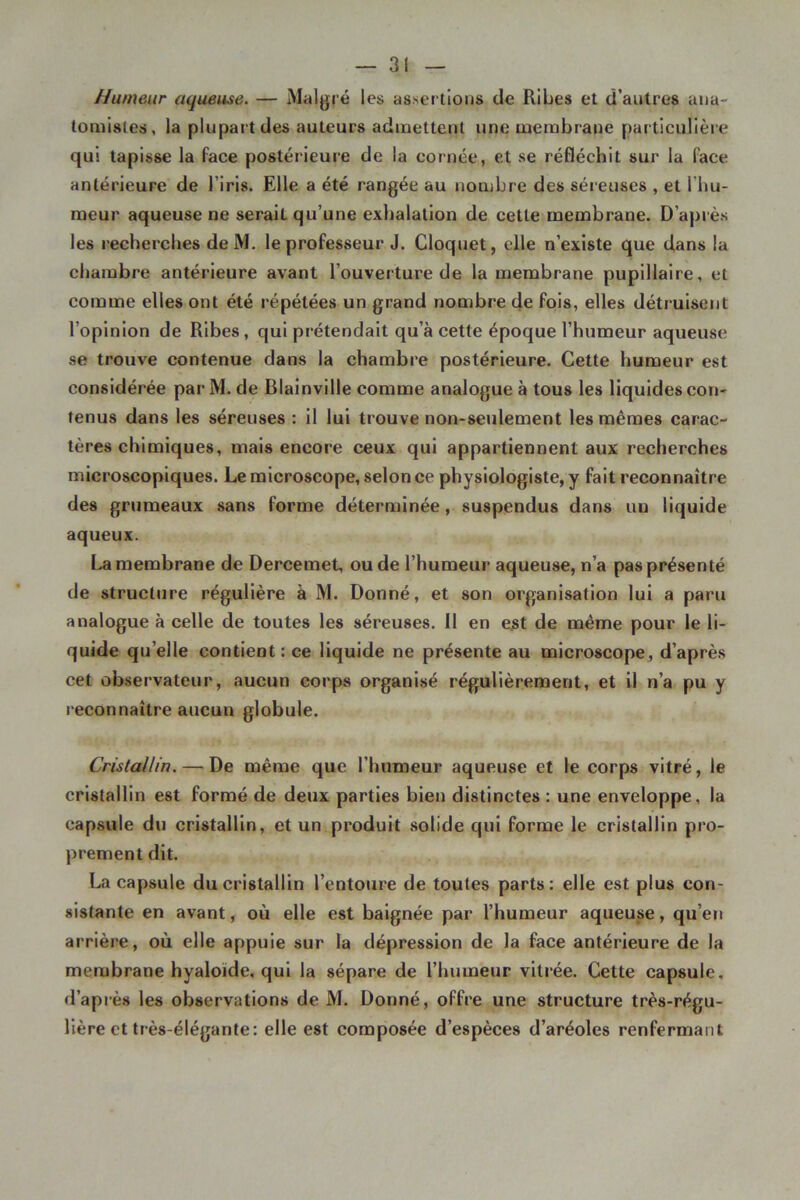 Humeur aqueuse. — Malgré les assertions de Ribes et d’autres ana- tomistes, la plupart des auteurs admettent une membrane particulière qui tapisse la face postérieure de la cornée, et se réfléchit sur la face antérieure de l’iris. Elle a été rangée au nombre des séreuses , et l’hu- meur aqueuse ne serait qu’une exhalation de cette membrane. D’après les recherches de M. le professeur J. Cloquet, elle n’existe que dans la chambre antérieure avant l’ouveiture de la membrane pupillaire, et comme elles ont été répétées un grand nombre de fois, elles détruisent l’opinion de Ribes, qui prétendait qu’à cette époque l’humeur aqueuse se trouve contenue dans la chambre postérieure. Cette humeur est considérée par M. de Blainville comme analogue à tous les liquides con- tenus dans les séreuses : il lui trouve non-seulement les mêmes carac- tères chimiques, mais encore ceux qui appartiennent aux recherches microscopiques. Le microscope, selon ce physiologiste, y fait reconnaître des grumeaux sans forme déterminée, suspendus dans un liquide aqueux. La membrane de Dercemet, ou de l’humeur aqueuse, n’a pas présenté de structure régulière à M. Donné, et son organisation lui a paru analogue à celle de toutes les séreuses. Il en e^t de même pour le li- quide qu’elle contient : ce liquide ne présente au microscope , d’après cet observateur, aucun corps organisé régulièrement, et il n’a pu y reconnaître aucun globule. Cristallin. — De même que l’humeur aqueuse et le corps vitré, le cristallin est formé de deux parties bien distinctes : une enveloppe, la capsule du cristallin, et un produit solide qui forme le cristallin pro- prement dit. La capsule du cristallin l’entoure de toutes parts: elle est plus con- sistante en avant, où elle est baignée par l’humeur aqueuse, qu’en arrière, où elle appuie sur la dépression de la face antérieure de la membrane hyaloïde, qui la sépare de l’humeur vitrée. Cette capsule, d’après les observations de M. Donné, offre une structure très-régu- lière et très-élégante: elle est composée d’espèces d’aréoles renfermant