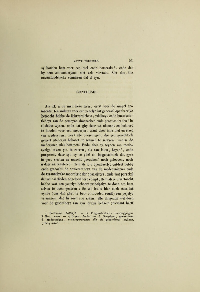 sy houden hein voer een esel ende bottecake1, ende dat hy hem van medecynen niet vele verstaet. Siet dan hoe onverstandeiycke vonnissen dat al syn. COJNCLUSIE. Aïs ick u nu myn lieve leser, eerst voer de simpel ge- meente, ten anderen voer een yegelyc int generael openbaerlyc betoocht hebbe de lichtverdicheyt, ydelheyt ende bueselach- ticheyt van de gemeyne almanacken ende prognosticatien1 in al dalse wysen, ende dat ghy daer wt niemant en behoort te houden voer een medecyn, want daer inné niet en staet van medecynen, mer£ aile bueselingen, die een gerechtich geleert Medecyn behoort te scamen te scryven, wantse de medecynen niet betamen. Ende daer sy scynen van mede- cynige saken yet te roeren, aïs van laten, bayen1, ende purgeren, daer syn sy so ydel en luegenachtich dat gyse in geen siecten en muecht gaeyslaen1 noch gelooven, noch u daer na reguleren. Item als ic u openbaerlyc ontdect hebbe ende getoocht de onwetentheyt van de medecynigen1 ende de tyrannelycke moorderie der quacsalvers, ende wat peryckel dat wt haerlieden ongeleertheyt compt, Item als ic u vertoocht hebbe wat een yegelyc behoort principalyc te doen om bem selven te doen genesen : So wil ick u hier noch eens int eynde (om dat ghyt te bet1 onlhouden soudt) een yegelyc vermanen, dat hi voer aile saken, aile diligentie wil doen voer de gesontheyt van syn eygen lichaem (niemant heeft i Bottecake , botteryk. — 2 Prognosticatien, voorzeggingen. 3 Mer, rnaer. — 4 Bayen, baden. — 5 Gaeyslaen, gaedeslaen. 6 Medecynigen, vrouwspersoonen die de geneeskunst oejènen. 7 Bet, bcter.