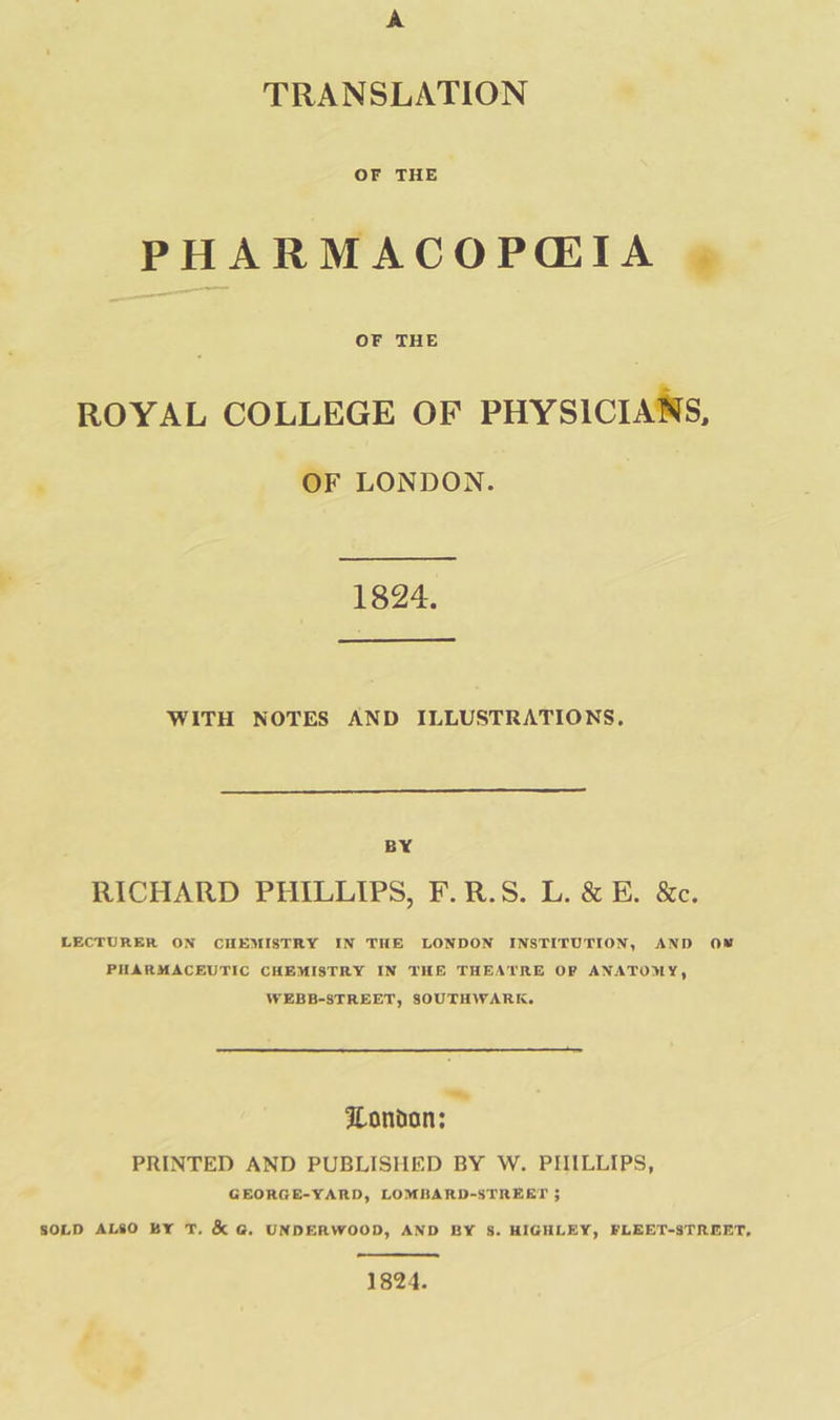 TRANSLATION OF THE PHARMACOPGIA | OF THE ROYAL COLLEGE OF PHYSICIANS, ‘ OF LONDON. 1824. WITH NOTES AND ILLUSTRATIONS, BY RICHARD PHILLIPS, F.R.S. L. &amp; BE. &amp;c. LECTURER ON CHEMISTRY IN THE LONDON INSTITUTION, AND OW PHARMACEUTIC CHEMISTRY IN THE THEATRE OF ANATOMY, WEBB-STREET, SOUTHWARK. = London; PRINTED AND PUBLISHED BY W. PHILLIPS, GEORGE-YARD, LOMBARD-STREET 3 SOLD ALSO BY 7, &amp; G. UNDERWOOD, AND BY S. HIGHLEY, FLEET-STREIET, 1824.