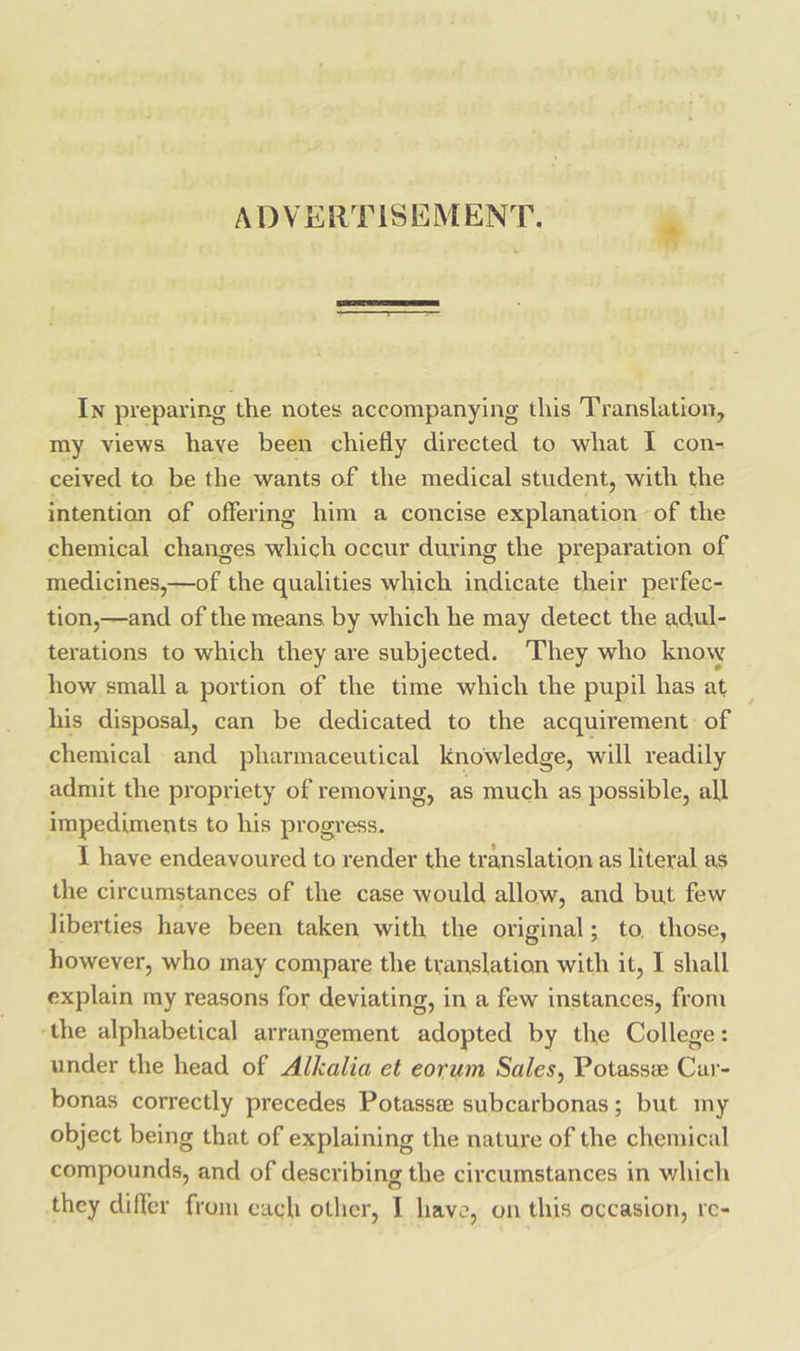 ADVERTISEMENT. * In preparing the notes accompanying this Translation, my views have been chiefly directed to what I con- ceived to. be the wants of the medical student, with the intention of offering him a concise explanation of the chemical changes to occur during the preparation of Seite BOTA the qualities which indicate their perfec- tion,—and of the means, by which he may detect the adul- terations to which they are subjected. They who know how small a portion of the time which the pupil has at ~ his disposal, can be dedicated to the acquirement: of 7 chemical and pharmaceutical knowledge, will readily admit the propriety of removing, as much as possible, all impediments to his progress. I have endeavoured to render the translation as literal as the circumstances of the case would allow, and but few liberties have been taken with the original; to, those, however, who may compare the translation with it, I shall explain my reasons for deviating, in a few instances, from ‘the alphabetical arrangement moped by the College: under the head of Miialic et eorum Sales, Potassee Car- bonas correctly precedes Potasse subcarbonas; but my object being that of explaining the nature of the chemical compounds, and of describing the circumstances in which