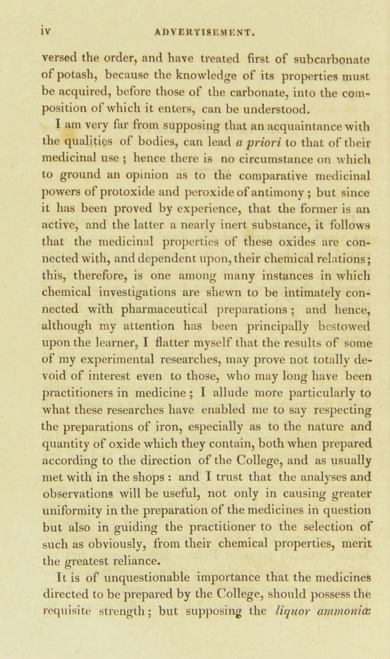 versed the order, and have treated first of subcarbonate of potash, because the knowledge of its properties must be acquired, before those of the carbonate, into the com- position of which it enters, can be understood. I am very far from supposing that an acquaintance with the Pslitice of bodies, can lead a priori to that of their medicinal use ; hence there is no circumstance on which to ground an opinion as to the comparative medicinal powers of protoxide and peroxide of antimony ; but since it has been proved by experience, that the former is an active, and the latter a nearly inert substance, it follows that the medicinal properties of these oxides are con- nected with, and dependent upon, their chemical relations; this, therefore, is one among many instances in which chemical investigations are shewn to be intimately con- nected with pharmaceutical preparations; and hence, although my attention has been principally bestowed upon the learner, I flatter myself that the results of some of my experimental researches, may prove not totally de- void of interest even to those, who may long have been practitioners in medicine; I allude more particularly to what these researches have enabled me to say respecting the preparations of iron, especially as to the nature and quantity of oxide which they contain, both when prepared according to the direction of the College, and as usually met with in the shops: and I trust that the analyses and observations will be useful, not only in causing greater uniformity in the preparation of the medicines in question but also in guiding the practitioner to the selection of such as obviously, from their chemical properties, merit the greatest reliance. It is of unquestionable importance that the medicines directed to be prepared by the College, should possess the requisite strength; but supposing the liquor ammonié