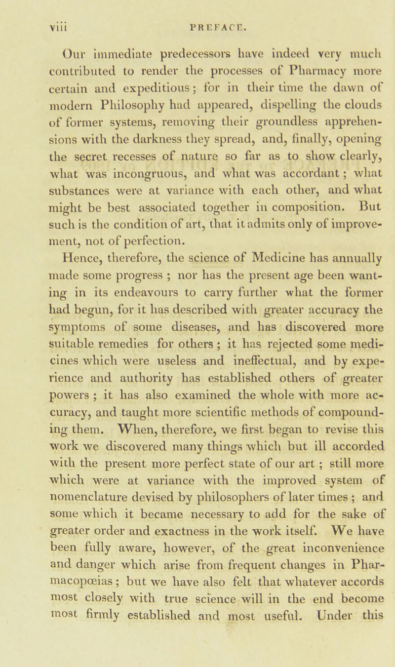 Our immediate predecessors have indeed very much contributed to render the processes of Pharmacy more certain and expeditious; for in their time the dawn of modern Philosophy had appeared, dispelling the clouds of former systems, removing their groundless apprehen- sions with the darkness they spread, and, finally, opening the secret recesses of nature so far as to show clearly, what was incongruous, and what was accordant ; what substances were at variance with each other, and what might be best associated together in composition. But such is the condition of art, that it admits only of improve- ment, not of perfection. Hence, therefore, the science of Medicine has annually made some progress ; nor has the present age been want- ing in its endeavours to carry further what the former had begun, for it has described with greater accuracy the symptoms of some diseases, and has’ discovered more suitable remedies for others; it has rejected some medi- cines which were useless and ineffectual, and by expe- rience and authority has established others of greater powers ; it has also examined the whole with more ac- curacy, and taught more scientific methods of compound- ing them. When, therefore, we first began to revise this work we discovered many things which but ill accorded with the present more perfect state of our art ; still more which were at variance with the improved system of nomenclature devised by philosophers of later times ; and some which it became necessary to add for the sake of greater order and exactness in the work itself. We have been fully aware, however, of the great inconvenience and danger which arise from frequent changes in Phar- macopeeias ; but we have also felt that whatever accords most closely with true science will in the end become most firmly established and most useful. Under this