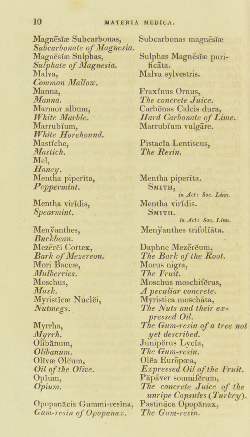 Magnésiz Subcarbonas, Subcarbonate of Magnesia. Magnésiz Sulphas, Sulphate of Magnesia. Mites: Common Mallow. Manna, Manna. Marmor album, White Marble. Marrubium, White Horehound. Mastiche, Mastich. Mel, Honey. Mentha piperita, Peppermint. Mentha viridis, Spearmint. Menyanthes, Buckbean. Mezéréi Cortex, Bark of Mezereon. Mori Bacce, Mulberries. Moschus, Musk. : Myristice Nucléi, Nutmegs. Myrrha, Myrrh. Olibinum, Olibanum. Olive Oléum, Oil of the Olive. Opium, Opium. Opopanicis Gummi-resina, Gum-resin of Opopanax. Subcarbonas magnesize Sulphas Magnésie puri- ficata. Malva sylvestris. Fraxinus Ornus, The concrete Juice. Carbonas Calcis dura, Hard Carbonate of Lime. Marrubium vulgare. Pistacia Lentiscus, The Resin. Mentha piperita. SMITH, in Act: Soc. Linn. Mentha viridis. SMITH. in Act: Soc. Linn. Menyanthes trifoliata. Daphne Mezéréum, The Bark of the Root. The Fruit. Moschus moschiférus, A peculiar concrete. Myristica moschata, The Nuts and their ex- pressed Oil. The Gum-resin of a tree not yet described. Junipérus Lycia, The Gum-resin. Oléa Kuropeea, Expressed Oil of the Fruit. Papaver somniférum, The concrete Juice of the unripe Capsules (Turkey). Pastinaca Opopanax, The Gum-resin.