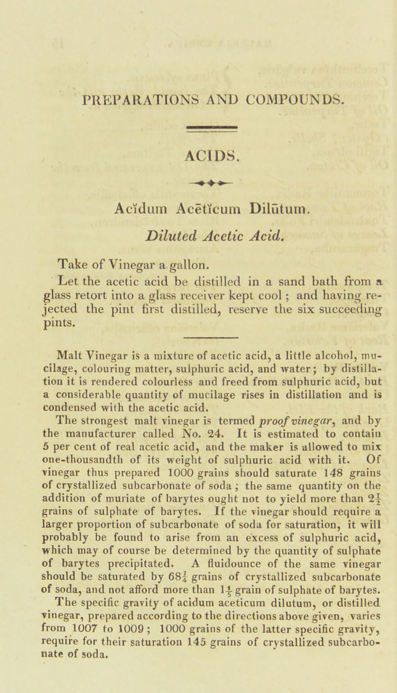 PREPARATIONS AND COMPOUNDS. ACIDS. ~&lt;~+—&gt;eo Acidum Acéticum Dilttum. Diluted Acetic Acid. Take of Vinegar a gallon. “Let the acetic acid be distilled in a sand bath from a glass retort into a glass receiver kept cool; and having re- jected the pint first distilled, reserve the six succeeding pints. Malt Vinegar is a mixture of acetic acid, a little alcohol, mu- cilage, colouring matter, sulphuric acid, and water; by distilla- tion it is rendered colourless and freed from sulphuric acid, but a considerable quantity of mucilage rises in distillation and is condensed with the acetic acid. © The strongest malt vinegar is termed proof vinegar, and by the manufacturer called No. 24. It is estimated to contain 5 per cent of real acetic acid, and the maker is allowed to mix one-thousandth of its weight of sulphuric acid with it. Of vinegar thus prepared 1000 grains should saturate 148 grains of crystallized subcarbonate of soda; the same quantity on the addition of muriate of barytes ought not to yield more than 24 grains of sulphate of barytes. If the vinegar should require a larger proportion of subcarbonate of soda for saturation, it will probably be found to arise from an excess of sulphuric acid, which may of course be determined by the quantity of sulphate of barytes precipitated. A fluidounce of the same vinegar should be saturated by 683 grains of crystallized subcarbonate of soda, and not afford more than 14 grain of sulphate of barytes. The specific gravity of acidum aceticum dilutum, or distilled vinegar, prepared according to the directions above given, varies from 1007 to 1009; 1000 grains of the latter specific gravity, require for their saturation 145 grains of crystallized subcarbo- nate of soda,