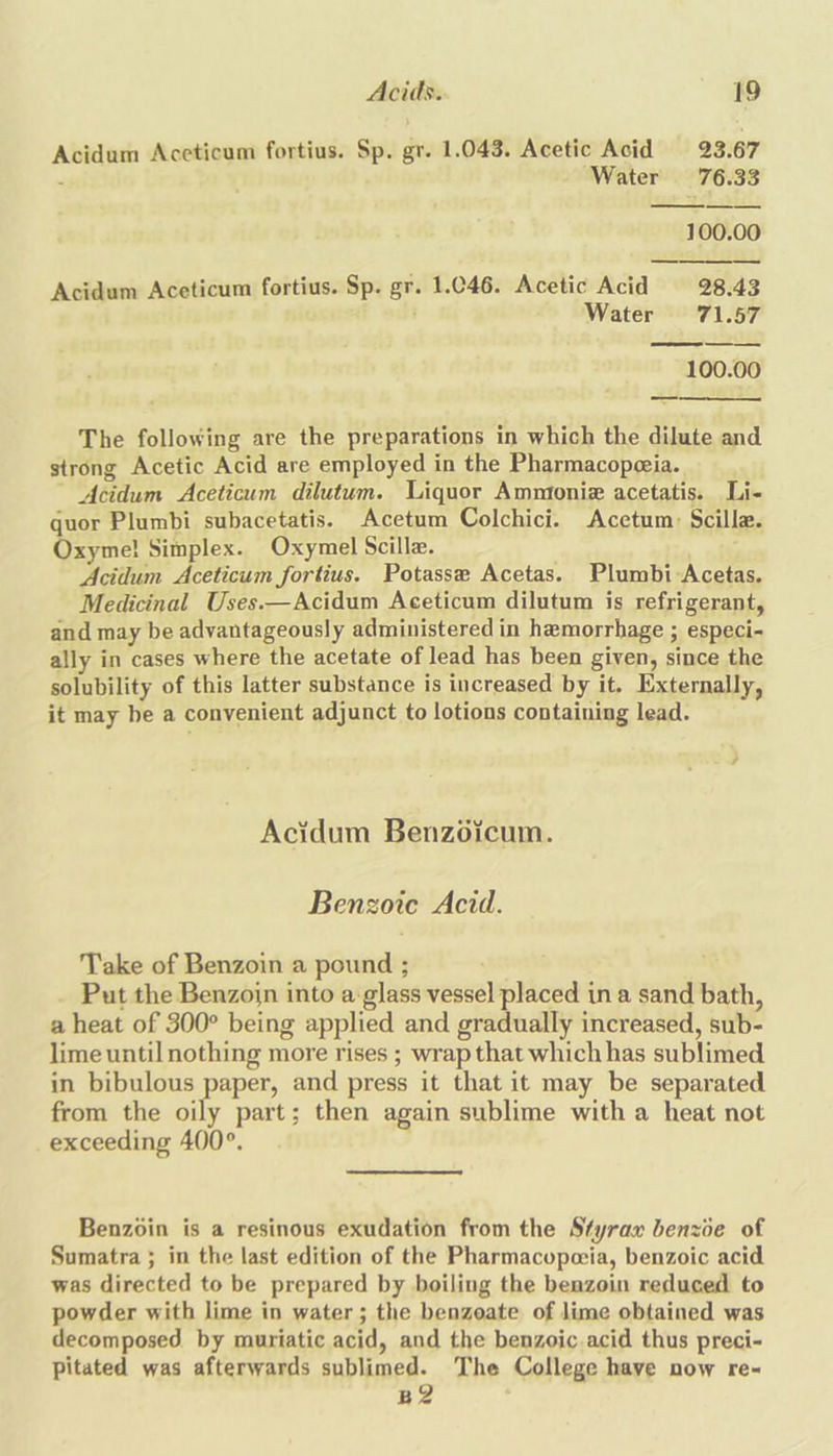 Acidum Aceticum fortius. Sp. gr. 1.043. Acetic Acid 23.67 / ‘Water 76.33 100.00 Acidum Aceticum fortius. Sp. gr. 1.046. Acetic Acid 28.43 Water 71.57 a 100.00 The following are the preparations in which the dilute and strong Acetic Acid are employed in the Pharmacopeia.. ~ Acidum Aceticum dilutum. Liquor Ammoniz acetatis. Li- quor Plumbi subacetatis. Acetum Colchici. Acetum: Scilla. Oxyme! Simplex. Oxymel Scille. 3 . Acidum Aceticum fortius. Potasse Acetas. Plumbi Acetas. Medicinal Uses.—Acidum Aceticum dilutum is refrigerant, and may be advantageously administered in hemorrhage ; especi- ally in cases where the acetate of lead has been given, since the solubility of this latter substance is increased by it. Externally, it may be a convenient adjunct to lotions containing lead. Acidum Benzoicum. Benzoic Acid. Take of Benzoin a pound ; ; Put the Benzoin into a-glass vessel placed ina sand bath, a heat of 300° being applied and gradually increased, sub- lime until nothing more rises ; wrap that which has sublimed in bibulous paper, and press it that it may be separated from the oily part; then again sublime with a heat not exceeding 400°. Benzoin is a resinous exudation from the Styrax benzoe of Sumatra ; in the last edition of the Pharmacopoeia, benzoic acid was directed to be prepared by boiling the benzoin reduced to powder with lime in water ; the benzoate of lime obtained was decomposed by muriatic acid, and the benzoic acid thus preci- pitated was afterwards sublimed. The College have now re~ B2