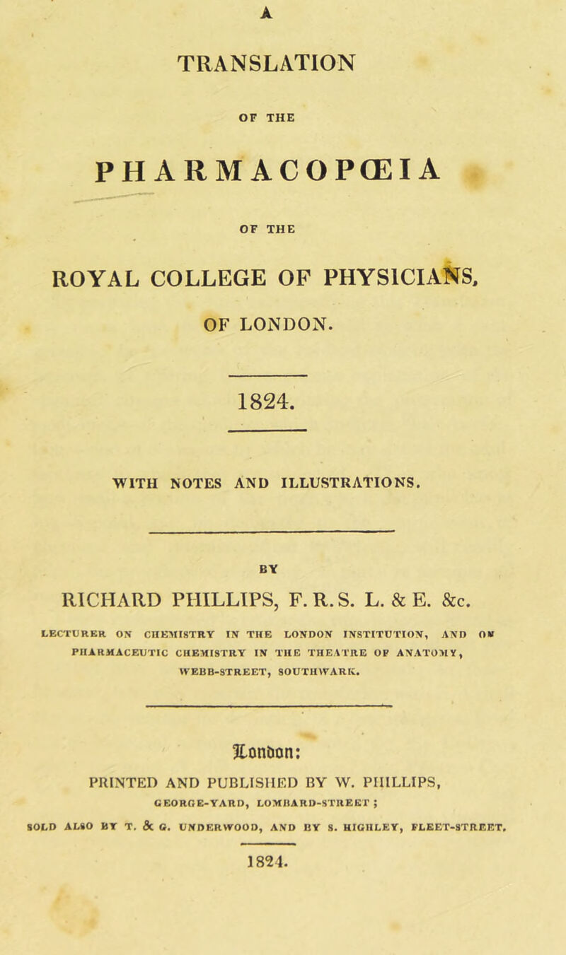A TRANSLATION OF THE PHARMACOPOEIA OF THE ROYAL COLLEGE OF PHYSICIANS, OF LONDON. 1824. WITH NOTES AND ILLUSTRATIONS. BY RICHARD PHILLIPS, F. R. S. L. & E. &c. LECTURER ON CHEMISTRY IN THE LONDON INSTITUTION, AND OW PHARMACEUTIC CHEMISTRY IN THE THEATRE OF ANATOMY, n’EBB-STREET, SOUTHWARK. Hon&on: PRINTED AND PUBLISHED BY W. PHILLIPS, GEORGE-YARD, LOMBARD-STREET; SOLD ALSO BY T. & O. UNDERWOOD, AND BY S. HIGHLEY, FLEET-STREET. 1824.